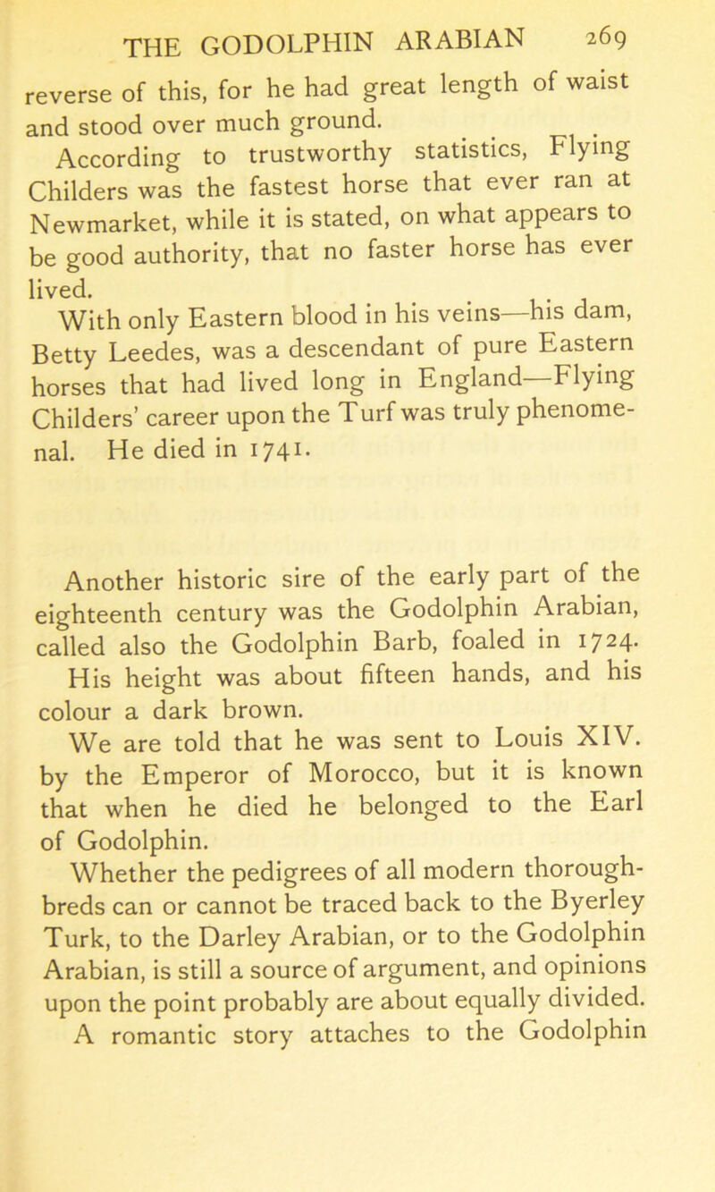 reverse of this, for he had great length of waist and stood over much ground. According to trustworthy statistics, Flying Childers was the fastest horse that ever ran at Newmarket, while it is stated, on what appears to be good authority, that no faster horse has ever lived. • . With only Eastern blood in his veins—his dam, Betty Leedes, was a descendant of pure Eastern horses that had lived long in England Flying Childers’ career upon the Turf was truly phenome- nal. He died in 1741. Another historic sire of the early part of the eighteenth century was the Godolphin Arabian, called also the Godolphin Barb, foaled in i724- His height was about fifteen hands, and his colour a dark brown. We are told that he was sent to Louis XIV. by the Emperor of Morocco, but it is known that when he died he belonged to the Earl of Godolphin. Whether the pedigrees of all modern thorough- breds can or cannot be traced back to the Byerley Turk, to the Darley Arabian, or to the Godolphin Arabian, is still a source of argument, and opinions upon the point probably are about equally divided. A romantic story attaches to the Godolphin