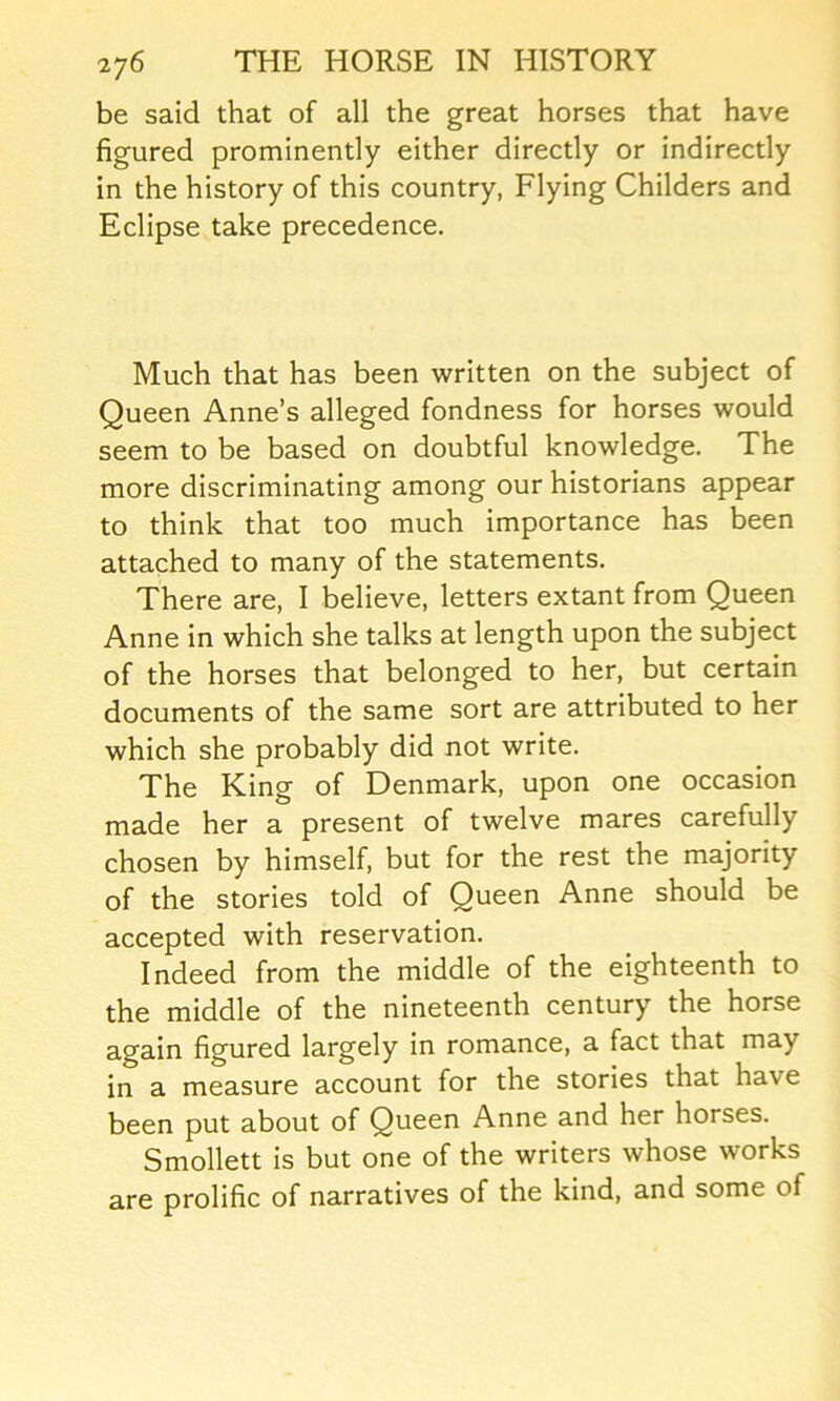 be said that of all the great horses that have figured prominently either directly or indirectly in the history of this country, Flying Childers and Eclipse take precedence. Much that has been written on the subject of Queen Anne’s alleged fondness for horses would seem to be based on doubtful knowledge. The more discriminating among our historians appear to think that too much importance has been attached to many of the statements. There are, I believe, letters extant from Queen Anne in which she talks at length upon the subject of the horses that belonged to her, but certain documents of the same sort are attributed to her which she probably did not write. The King of Denmark, upon one occasion made her a present of twelve mares carefully chosen by himself, but for the rest the majority of the stories told of Queen Anne should be accepted with reservation. Indeed from the middle of the eighteenth to the middle of the nineteenth century the horse again figured largely in romance, a fact that may in a measure account for the stories that have been put about of Queen Anne and her horses. Smollett is but one of the writers whose works are prolific of narratives of the kind, and some of