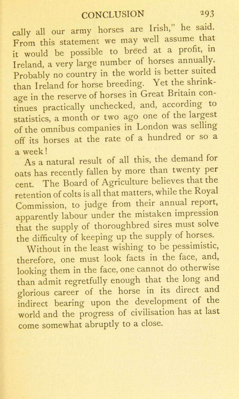 cally all our army horses are Irish,” he said. From this statement we may well assume that it would be possible to breed at a profit, in Ireland, a very large number of horses annually. Probably no country in the world is better suited than Ireland for horse breeding. Yet the shrink- age in the reserve of horses in Great Britain con- tinues practically unchecked, and, according to statistics, a month or two ago one of the largest of the omnibus companies in London was selling off its horses at the rate of a hundred or so a a week! As a natural result of all this, the demand for oats has recently fallen by more than twenty per cent. The Board of Agriculture believes that the retention of colts is all that matters, while the Royal Commission, to judge from their annual report, apparently labour under the mistaken impression that the supply of thoroughbred sires must solve the difficulty of keeping up the supply of horses. Without in the least wishing to be pessimistic, therefore, one must look facts in the face, and, looking them in the face, one cannot do otherwise than admit regretfully enough that the long and glorious career of the horse in its direct and indirect bearing upon the development of the world and the progress of civilisation has at last come somewhat abruptly to a close.