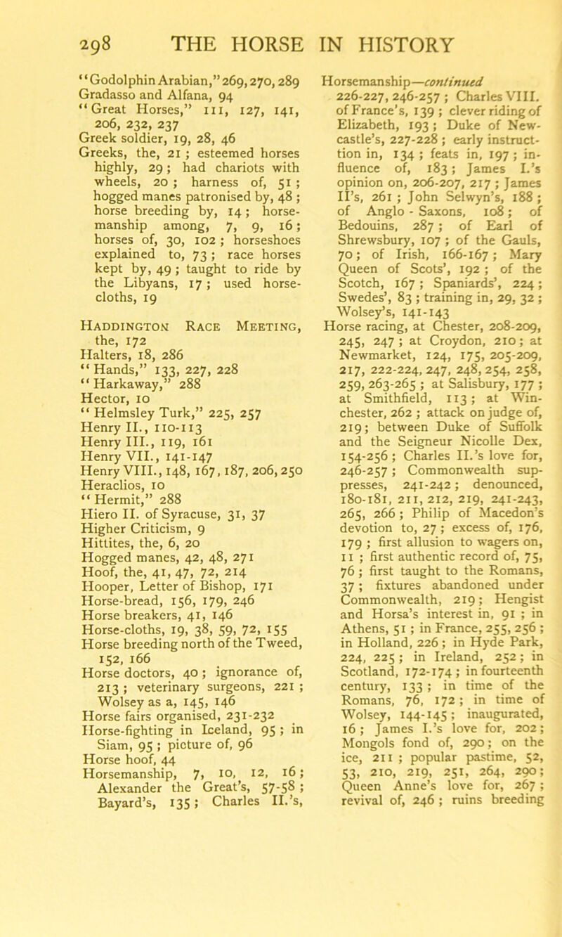 ‘ ‘ Godolphin Arabian,” 269,270,289 Gradasso and Alfana, 94 “Great Horses,” ill, 127, 141, 206, 232, 237 Greek soldier, 19, 28, 46 Greeks, the, 21 ; esteemed horses highly, 29; had chariots with wheels, 20 ; harness of, 51 ; hogged manes patronised by, 48 ; horse breeding by, 14; horse- manship among, 7, 9, 16; horses of, 30, 102 ; horseshoes explained to, 73; race horses kept by, 49 ; taught to ride by the Libyans, 17; used horse- cloths, 19 Haddington Race Meeting, the, 172 Halters, 18, 286 “Hands,” 133, 227, 228 “ Harkaway,” 288 Hector, 10 “ Helmsley Turk,” 225, 257 Henry II., 110-113 Henry III., 119, 161 Henry VII., 141-147 Henry VIII., 148, 167,187, 206,250 Heraclios, 10 “ Hermit,” 288 Hiero II. of Syracuse, 31, 37 Higher Criticism, 9 Hittites, the, 6, 20 Hogged manes, 42, 48, 271 Hoof, the, 41, 47, 72, 214 Hooper, Letter of Bishop, 171 Horse-bread, 156, 179, 246 Horse breakers, 41, 146 Horse-cloths, 19, 38, 59, 72, 155 Horse breeding north of the Tweed, 152, 166 Horse doctors, 40 ; ignorance of, 213 ; veterinary surgeons, 221 ; Wolsey as a, 145, 146 Horse fairs organised, 231-232 Horse-fighting in Iceland, 95 ; in Siam, 95 ; picture of, 96 Horse hoof, 44 Horsemanship, 7> I0> I2> ! Alexander the Great’s, 57-5S ; Bayard’s, 135 > Charles II.’s, Horsemanship—continued 226-227,246-257; Charles VIII. of France’s, 139; clever riding of Elizabeth, 193; Duke of New- castle’s, 227-228 ; early instruct- ion in, 134 ; feats in, 197 ; in- fluence of, 183; James I-’s opinion on, 206-207, 217 ; James II’s, 261 ; John Seiwyn’s, 188 ; of Anglo - Saxons, 108; of Bedouins, 287 ; of Earl of Shrewsbury, 107 ; of the Gauls, 70; of Irish, 166-167 5 Mary Queen of Scots’, 192 ; of the Scotch, 167 ; Spaniards’, 224 ; Swedes’, 83 ; training in, 29, 32 ; Wolsey’s, 141-143 Horse racing, at Chester, 208-209, 245, 247 ; at Croydon, 210; at Newmarket, 124, 175, 205-209, 217, 222-224, 247, 248, 254, 258, 259, 263-265 ; at Salisbury, 177 ; at Smithfield, 113 ; at Win- chester, 262 ; attack on judge of, 219; between Duke of Suffolk and the Seigneur Nicolle Dex, 154-256 ; Charles II.’s love for, 246-257; Commonwealth sup- presses, 241-242; denounced, 180-181, 211, 212, 219, 241-243, 265, 266 ; Philip of Macedon’s devotion to, 27 ; excess of, 176, 179 ; first allusion to wagers on, 11 ; first authentic record of, 75, 76 ; first taught to the Romans, 37; fixtures abandoned under Commonwealth, 219; Hengist and Horsa’s interest in, 91 ; in Athens, 51 ; in France, 255, 256 ; in Holland, 226 ; in Hyde Park, 224, 225 ; in Ireland, 252; in Scotland, 172-174; in fourteenth century, 133 ; in time of the Romans, 76, 172; in time of Wolsey, 144-145; inaugurated, 16; James I.’s love for, 202; Mongols fond of, 290; on the ice, 211 ; popular pastime, 52, 53, 210, 219, 251, 264, 290; Queen Anne’s love for, 267 ; revival of, 246 ; ruins breeding