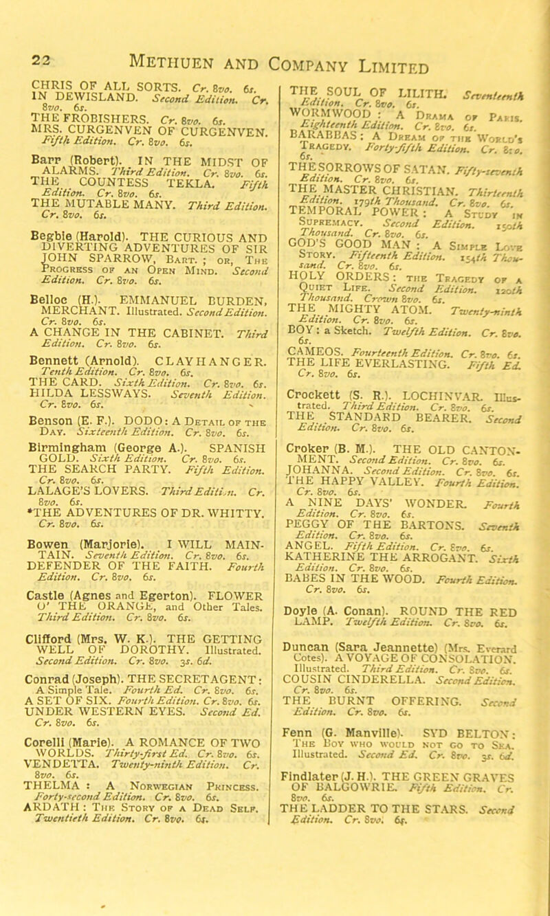 CHRIS OF ALL SORTS. Cr. Zvo. 6s. IN DEWISLAND. Second Edition. Cr. 8 vo. 6j. THE FROBISHERS. Cr. 8m 6r. MRS. CURGENVEN OF CURGENVEN. Fifth Edition. Cr. 8vo. 6s. Barr (Robert). IN THE MIDST OF ALARMS. 7 Jtird Edition. Cr. 8zto. 6s. THE COUNTESS TEKLA. Fifth Edition. Cr. Zvo. 6s. THE MUTABLE MANY. Third Edition. Cr. Zvo. 6s. Begbie (Harold). THE CURIOUS AND DIVERTING ADVENTURES OF SIR JOHN SPARROW, Bart. ; or, The Progress of an Open Mind. Second Edition. Cr. 87/0. 6s. Belloc (H.). EMMANUEL BURDEN, MERCHANT. Illustrated. Second Edition. Cr. 8vo. 6s. A CHANGE IN THE CABINET. Third Edition. Cr. Zvo. 6s. Bennett (Arnold). CLAY HANGER. Tenth Edition. Cr.Zvo. 6s. THE CARD. Sixth Edition. Cr. Zvo. 6s. HILDA LESS WAYS. Seventh Edition. Cr. 8vo. 6s. Benson (E. F.). DODO: A Detail of the Day. Sixteenth Edition. Cr. Zvo. 6s. Birmingham (George A.). SPANISH GOLD. Sixth Edition. Cr. Zvo. 6s. THE SEARCH PARTY. Fifth Edition. Cr. Zvo. 6s. LALAGE’S LOVERS. Third Edition. Cr. Zvo. 6s. •THE ADVENTURES OF DR. WHITTY. Cr. Zvo. dr. Bowen (Marjorie). I WILL MAIN- TAIN. Seventh Edition. Cr. Zvo. 6s. DEFENDER OF THE FAITH. Fourth Edition. Cr. Zvo. 6s. Castle (Agnes and Egerton). FLOWER O' THE ORANGE, and Other Tales. Third Edition. Cr. Zvo. 6r. Clifford (Mrs. W. K-). THE GETTING WELL OF DOROTHY. Illustrated. Second Edition. Cr. Zvo. 3*. 6d. Conrad (Joseph). THE SECRETAGENT: A Simple Tale. Fourth Ed. Cr. Zvo. 6s. A SET OF SIX. Fourth Edition. Cr.Zvo. 6s. UNDER WESTERN EYES. Second Ed. Cr. Zvo. 6s. Corelli (Marie). A ROMANCE OF TWO WORLDS. Thirty-first Ed. Cr.Zvo. 6s. VENDETTA. Twenty-ninth Edition. Cr. Zvo. 6s. THELMA : A Norwegian Princess. Forty-second Edition. Cr. Zvo. 6s. ARDATH : The Story of a Dead Self. Twentieth Edition. Cr. 8vo. dr. THE SOUL OF LILITH. SevenUtnO, Edition. Cr. Zvo. 6s. WORMWOOD : A Drama or Par.s. Eighteenth Edition. Cr.Zvo. 6s. BARABEAS : A Dream or the World’s Tragedy. Forty-fifth Edition. Cr. l-o. THE SORROWS OF SATAN. Fiftytovomh Edition. Cr. Zvo. 6s. TH EM ASTER CHRISTIAN. Thirtrrnth Edition, ijgth Thousand. Cr.Zvo fir TEMPORAL POWER : A Study 'in Supremacy. Second Edition. 150th Thousand. Cr. Zvo. 6s. GOD S GOOD MAN : A Simple Love Story. Fifteenth Edition. is<(h Thou- sand. Cr. Zvo. 6s. HOLY ORDERS: the Tragedy of a Quiet Life. Second Edition. 120th Thousand. Crown Zvo. 6r. THE MIGHTY ATOM. Twenty-ninth Edition. Cr. Zvo. 6s. BOY : a Sketch. Twelfth Edition. Cr. Zvo. 6s. CAMEOS. Fourteenth Edition. Cr.Zvo. 6s. THE LIFE EVERLASTING. Fifth E<L Cr. Zvo. 6j. Crockett (S. R.). LO CHIN VAR. Illus- trated. Third Edition. Cr.Zvo. 6s. THE STANDARD BEARER. Second Edition. Cr. Zvo. 6s. Croker (B. M.). THE OLD CANTON- MENT. Second Edition. Cr.Zvo. 6s. JOHANNA. Second Edition. Cr.Zvo. 6s THE HAPPY VALLEY. Fourth Edition. Cr. Zvo. 6s. A NINE DAYS’ WONDER. Fourth Edition. Cr. Zvo. 6s. PEGGY OF THE BARTONS. Seventh Edition. Cr. Zvo. 6s. ANGEL. Fifth Edition. Cr.Zvo. 6s KATHERINE THE ARROGANT. Sixth Edition. Cr. Zvo. dr. BABES IN THE WOOD. Fourth Edition. Cr. Zvo. dr. Doyle (A. Conan). ROUND THE RED LAMP. Twelfth Edition. Cr. Zvo. dr. Duncan (Sara Jeannette) (Mrs. Everard Cotes). A VOYAGE OF CONSOLATION. Illustrated. Third Edition. Cr.Zvo. 6s. COUSIN CINDERELLA. Second Edition. Cr. Zvo. 6s. THE BURNT OFFERING. Second Edition. Cr. Zvo. 6s. Fenn (G. Manville). SYD BELTON: The Boy who would not go to Sea. Illustrated. Second Ed. Cr. Zvo. 5s. 6d. FindIater(J. HA THE GREEN GRAVES OF BALGOWRIE. Fifth Edition. Cr. Zvo. dr. THE LADDER TO THE STARS. Second Edition. Cr. Zvo. 6f.