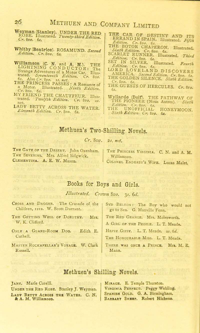 Wp£7?$n (Stanley). UNDER THE RED ROBE. Illustrated. Twenty-third Edition. L T, o VO. OJ. Whitby (Beatrice). ROSAMUND. Second Edition. Cr. 8vo. 6s. Williamson (C- N. and A. M) titt? LIGHTNING CONDUCTOR:™ Strange Adventures of a Motor Car. Illus- trated. Seventeenth Edition. Cr. 8vo. os. Also Cr. 8vo. is. net. THE PRINCESS PASSES : A Romance of a Motor. Illustrated. Ninth Edition. Cr. 8vo. 6s. MY FRIEND THE CHAUFFEUR. Illus- trated. Twelfth Edition. Cr. 8vo. o.s net. LADY BETTY ACROSS THE WATER Eleventh Edition. Cr. 8vo. 6s. THE CAR OF DESTINY AND ITS SPAIN. Illustrated. Fifth f.ititton. Cr. tvo. 6s. TcLiF§I0R CHAi'LRON. Illustrated. -Sixth Edition. Cr. 8vo. 6s SCARLET RUNNER. Illustrated. Third Edition. Cr. 8vo. 6s. S^T . IN SILVER. Illustrated. Fourth Edition. Cr. 8vo. 6s. LO RD LOVELAND DISCOVERS „ AMERICA. Second Edition. Cr Zo ff THE GOLDEN SILENCE.0 Yr></5 Edition. C r. 8vo. 6s. THE GUESTS OF HERCULES. Cr. 8ro. 6 s. Wyllarde (Dolf). THE PATHWAY OF I HE PIONEER (Nous Autres). Sixth Edition. Cr. 8vo. 6s. THE UNOFFICIAL HONEYMOON. Sixth Edition. Cr. 8vo. 6s. Methuen’s Two-Shilling Novels. Cr. 8vo. 2s. net. The Gate of the Desert. John Oxenham. The Severins. Mrs. Alfred Sidgwick, Clementina. A. E. W. Mason. The Princess Virginia. C. N. and A. M. Williamson. Colonel Enderby’s Wife. Lucas Malet. Books for Boys and Girls. Illustrated. Crown 8vo. xs. 6d. Cross and Dagger. The Crusade of the Children, 1212. W. Scott Durrant. The Getting Well of Dorothy. Mrs. W. K. Clifford. Only a Guard-Room Dog. Edith E. Cuthell. Master Rockafellar’s Voyage. W. Clark Russell. Syd Belton : The Boy who would not go to Sea. G. Manville Fenn. The Red Grange. Mrs. Molesworth. A Girl of the People. L. T. Meade. Hefsy Gifsy. L. T. Meade. 2s. 6d. The Honourable Miss. L. T. Meade. There was once a Prince. Mrs. M. E. Mann. Methuen’s Shilling Novels. Jane. Marie Corelli. Under the Red Robe. Stanley J. Weyman. Lady Betty Across the Water, C. N, It A. M. Williamson. Mirage. E. Temple Thurston. Virginia Perfect. Peggy Wcbling. Spanish Gold. G. A. Birmingham. Darsart Sheet. Robert Hlchcns.