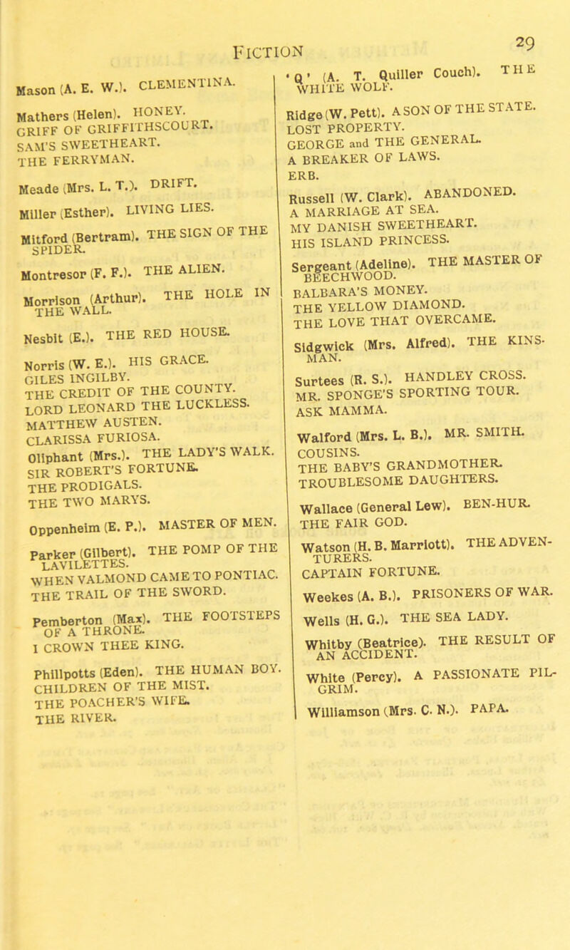 Mason (A. E. W.). CLEMENTINA. Mathers (Helen). HONEY. GRIFF OF GRIFFUHSCOURr. SAM’S SWEETHEART. THE ferryman. Meade ^Mrs. L. T.). DRIFT. Miller ;Esther). LIVING LIES. Mitford (Bertram). THE SIGN OF THE SPIDER. Montresor (F. F.). THE ALIEN. Morrison (Arthur). THE HOLE IN THE WALL. Nesbit IE.). THE RED HOUSE. Norris (W. E.). HIS GRACE. GILES 1NGILBY. THE CREDIT OF THE COUNTY. LORD LEONARD THE LUCKLESS. MATTHEW AUSTEN. CLARISSA FURIOSA. Oliphant (Mrs.). THE LADY'S WALK. SIR ROBERT'S FORTUNE. THE PRODIGALS. THE TWO MARYS. oppenheim (E. PJ. MASTER OF MEN. Parker (Gilbert). THE POMP OF THE lavilettes. WHEN VALMOND CAME TO PONTIAC. THE TRAIL OF THE SWORD. • Q ’ (A. T. Quiller Couch). THE WHITE WOLF. Ridge (W. Pett). A SON OF THE STATE. LOST PROPERTY. GEORGE and THE GENERAL. A BREAKER OF LAWS. ERB. Russell (W. Clark). ABANDONED. A MARRIAGE AT SEA. MY DANISH SWEETHEART. HIS ISLAND PRINCESS. Sergeant (Adeline). THE MASTER OF BEECHWOOD. BALBARA’S MONEY. THE YELLOW DIAMOND. THE LOVE THAT OVERCAME. Sldgwick (Mrs. Alfred). THE KINS- MAN. Surtees (R. S.). HANDLEY CROSS. MR. SPONGE'S SPORTING TOUR. ASK MAMMA. Walford (Mrs. L. B.). MR. SMITH. COUSINS. THE BABY’S GRANDMOTHER. TROUBLESOME DAUGHTERS. Wallace (General Lew). BEN-HUR. THE FAIR GOD. Watson (H. B. Marriott). THE ADVEN- TURERS. CAPTAIN FORTUNE. li ni PRISONERS Pemberton (Max). THE FOOTSTEPS OF A THRONE. I CROWN THEE KING. Phillpotts (Eden). THE HUMAN BOY. CHILDREN OF THE MIST. THE POACHER'S WIFE. THE RIVER. Wells (H. G.). THE SEA LADY. Whitby (Beatrice). THE RESULT OF AN ACCIDENT. White (Percy), a PASSIONATE PIL- GRIM.