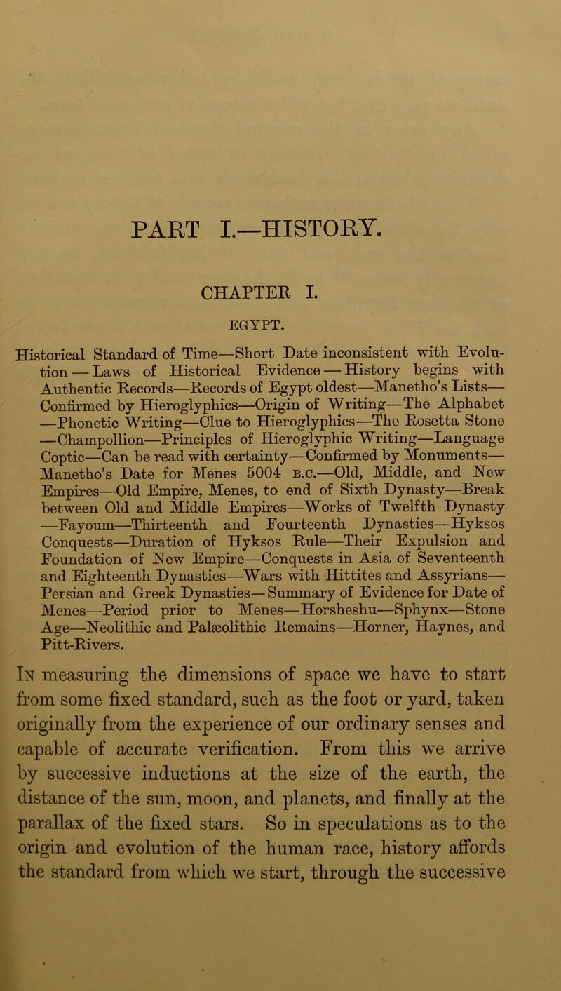 PART I.—HISTORY. CHAPTEE I. EGYPT. Historical Standard of Time—Short Date inconsistent with Evolu- tion— Laws of Historical Evidence — History begins with Authentic Eecords—Eecords of Egypt oldest—Manetho’s Lists— Confirmed by Hieroglyphics—Origin of Writing—The Alphabet —Phonetic Writing—Clue to Hieroglyphics—The Eosetta Stone —Champollion—Principles of Hieroglyphic Writing—Language Coptic—Can be read with certainty—Confirmed by Monuments— Manetho’s Date for Menes 5004 b.c.—Old, Middle, and New Empires—Old Empire, Menes, to end of Sixth Dynasty—Break between Old and Middle Empires—Works of Twelfth Dynasty —Fayoum—Thirteenth and Fourteenth Dynasties—Hyksos Conquests—Duration of Hyksos Eule—Their Expulsion and Foundation of New Empire—Conquests in Asia of Seventeenth and Eighteenth Dynasties—Wars with Hittites and Assyrians— Persian and Greek Dynasties—Summary of Evidence for Date of Menes—Period prior to Menes—Horsheshu—Sphynx—Stone Age—Neolithic and Palaeolithic Eemains—Horner, Haynes, and Pitt-Eivers. In measuring tlie dimensions of space we have to start from some fixed standard, such as the foot or yard, taken originally from the experience of our ordinary senses aud capable of accurate verification. From this we arrive by successive inductions at the size of the earth, the distance of the sun, moon, and planets, and finally at the parallax of the fixed stars. So in speculations as to the origin and evolution of the human race, history affords the standard from which we start, through the successive