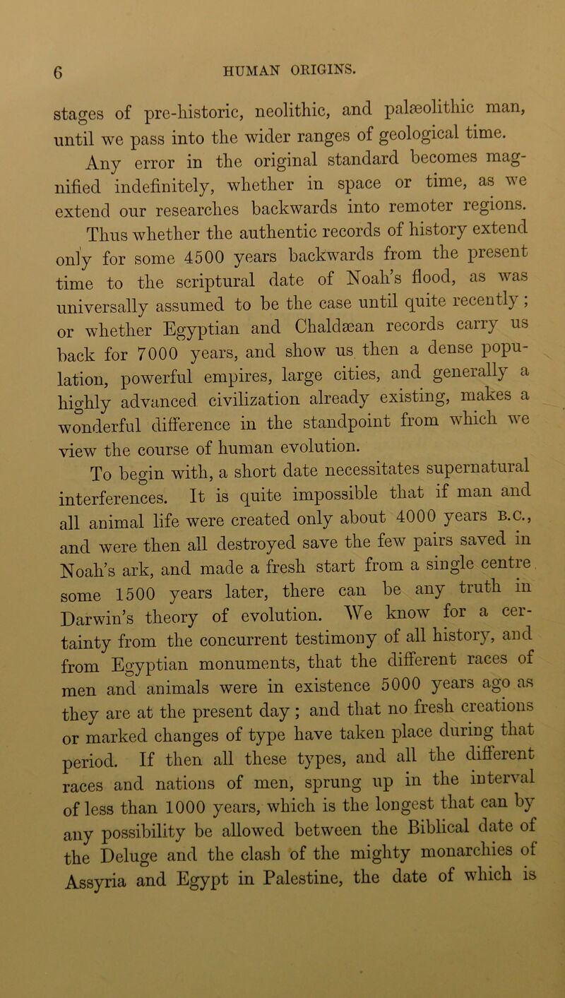 stages of pre-liistoric, neolithic, and palaeolithic man, until we pass into the wider ranges of geological time. Any error in the original standard becomes mag- nified indefinitely, whether in space or time, as we extend our researches backwards into remoter regions. Thus whether the authentic records of history extend only for some 4500 years backwards from the present time to the scriptural date of Noah’s flood, as was universally assumed to be the case until quite recently; or whether Egyptian and Chaldsean records carry us back for 7000 years, and show us then a dense popu- lation, powerful empires, large cities, and generally a highly advanced civilization already existing, makes a wonderful difference in the standpoint from which we view the course of human evolution. To begin with, a short date necessitates supernatural interferences. It is quite impossible that if man and all animal life were created only about 4000 years B.C., and were then all destroyed save the few pairs saved in Noah’s ark, and made a fresh start from a single centre some 1500 years later, there can be any truth in Darwin’s theory of evolution. We know for a cer- tainty from the concurrent testimony of all history, and from Egyptian monuments, that the different races of men and animals were in existence 5000 years ago as they are at the present day; and that no fresh creations or marked changes of type have taken place duriug that period. If then all these types, and all the different races and nations of men, sprung up in the interval of less than 1000 years, which is the longest that can by any possibility be allowed between the Biblical date of the Deluge and the clash of the mighty monarchies of Assyria and Egypt in Palestine, the date of which is