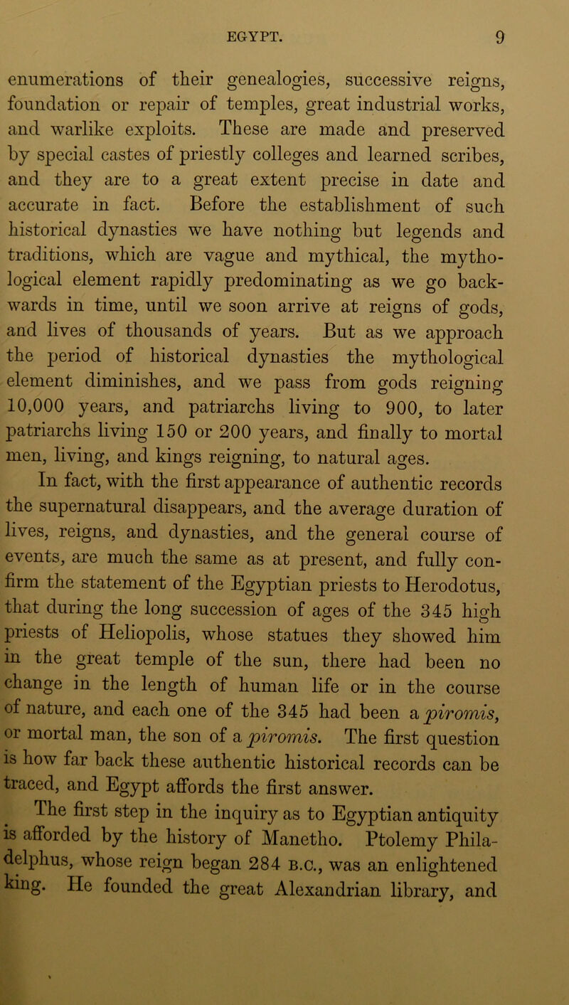 enumerations of their genealogies, successive reigns, foundation or repair of temples, great industrial works, and warlike exploits. These are made and preserved by special castes of priestly colleges and learned scribes, and they are to a great extent precise in date and accurate in fact. Before the establishment of such historical dynasties we have nothing but legends and traditions, which are vague and mythical, the mytho- logical element rapidly predominating as we go back- wards in time, until we soon arrive at reigns of gods, and lives of thousands of years. But as we approach the period of historical dynasties the mythological element diminishes, and we pass from gods reigning 10,000 years, and patriarchs living to 900, to later patriarchs living 150 or 200 years, and finally to mortal men, living, and kings reigning, to natural ages. In fact, with the first appearance of authentic records the supernatural disappears, and the average duration of lives, reigns, and dynasties, and the general course of events, are much the same as at present, and fully con- firm the statement of the Egyptian priests to Herodotus, that during the long succession of ages of the 345 high priests of Heliopolis, whose statues they showed him in the great temple of the sun, there had been no change in the length of human life or in the course of nature, and each one of the 345 had been ^ piromisj or mortal man, the son of a piromis. The first q^uestion is how far back these authentic historical records can be traced, and Egypt affords the first answer. The first step in the inquiry as to Egyptian antiquity is afibrded by the history of Manetho. Ptolemy Phila- delphus, whose reign began 284 b.c., was an enlightened king. He founded the great Alexandrian library, and