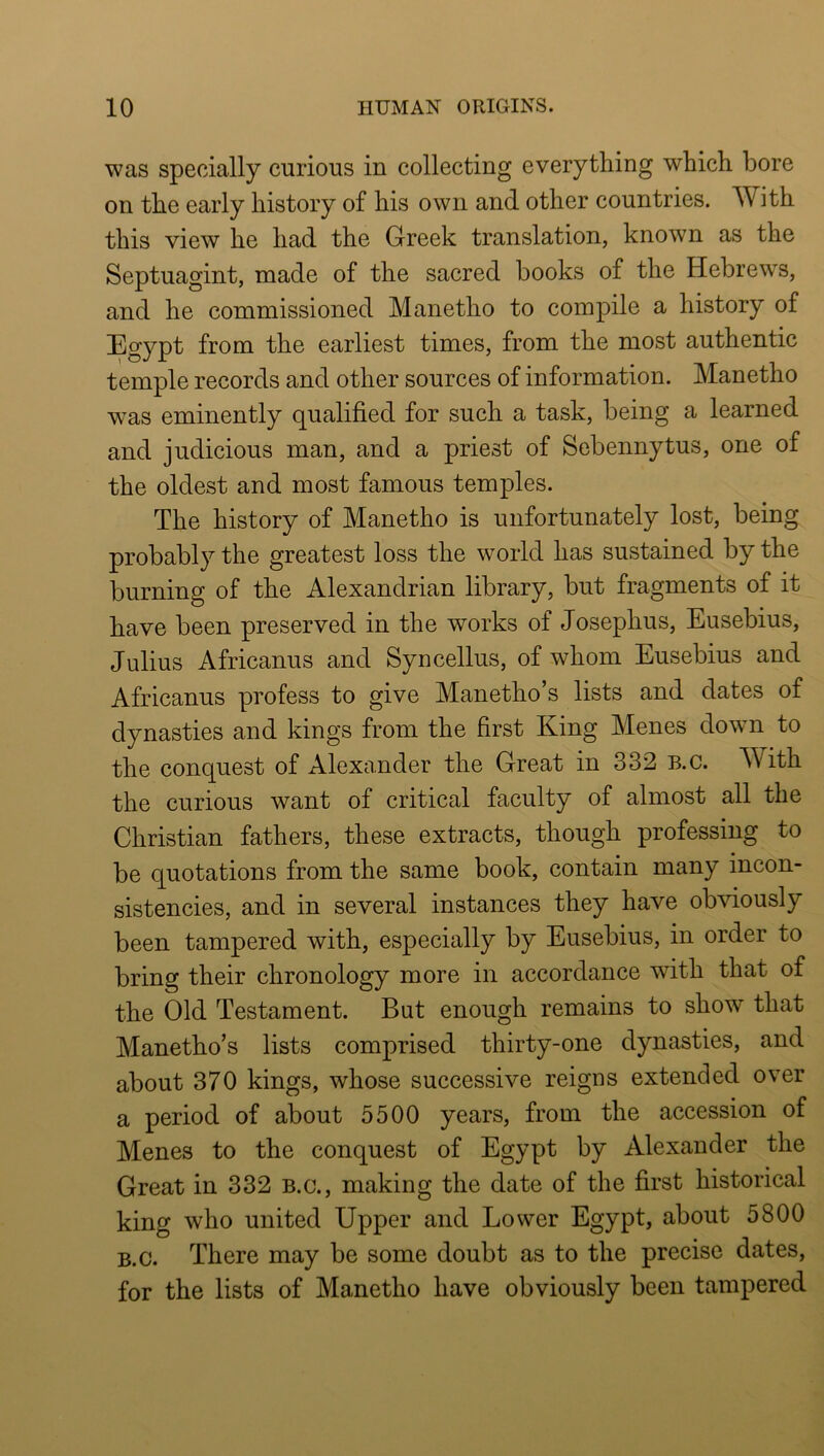 was specially carious in collecting everything which bore on the early history of his own and other countries. With this view he had the Greek translation, known as the Septuagint, made of the sacred books of the Hebrews, and he commissioned Manetho to compile a history of Egypt from the earliest times, from the most authentic temple records and other sources of information. Manetho was eminently qualified for such a task, being a learned and judicious man, and a priest of Sebennytus, one of the oldest and most famous temples. The history of Manetho is unfortunately lost, being probably the greatest loss the world has sustained by the burning of the Alexandrian library, but fragments of it have been preserved in the works of Josephus, Eusebius, Julius Africanus and Syncellus, of whom Eusebius and Africanus profess to give Manetho’s lists and dates of dynasties and kings from the first King Menes down to the conquest of Alexander the Great in 332 B.c. With the curious want of critical faculty of almost all the Christian fathers, these extracts, though professing to be quotations from the same book, contain many incon- sistencies, and in several instances they have obviously been tampered with, especially by Eusebius, in order to bring their chronology more in accordance with that of the Old Testament. But enough remains to show that Manetho’s lists comprised thirty-one dynasties, and about 370 kings, whose successive reigns extended over a period of about 5500 years, from the accession of Menes to the conquest of Egypt by Alexander the Great in 332 B.c., making the date of the first historical king who united Upper and Lower Egypt, about 5800 B.c. There may be some doubt as to the precise dates, for the lists of Manetho have obviously been tampered