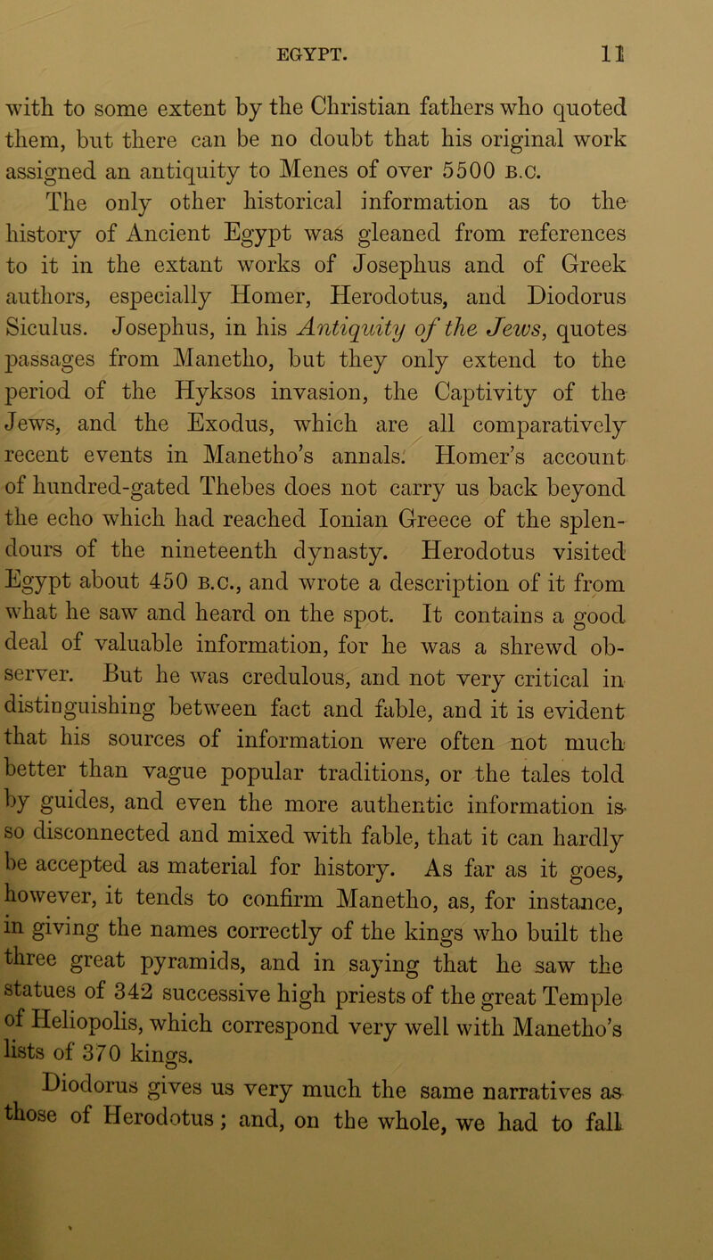 with to some extent by the Christian fathers who quoted them, but there can be no doubt that his original work assigned an antiquity to Menes of over 5500 b.c. The only other historical information as to the history of Ancient Egypt was gleaned from references to it in the extant works of Josephus and of Greek authors, especially Homer, Herodotus, and Diodorus Siculus. Josephus, in his Antiquity of the Jeivs, quotes passages from Manetho, but they only extend to the period of the Hyksos invasion, the Captivity of the Jews, and the Exodus, which are all comparatively recent events in Manetho’s annals.' Homer’s account of hundred-gated Thebes does not carry us back beyond the echo which had reached Ionian Greece of the splen- dours of the nineteenth dynasty. Herodotus visited Egypt about 450 b.c., and wrote a description of it from what he saw and heard on the spot. It contains a good deal of valuable information, for he was a shrewd ob- server. But he was credulous, and not very critical in distinguishing between fact and fable, and it is evident that his sources of information were often not much better than vague popular traditions, or the tales told by guides, and even the more authentic information iS’ so disconnected and mixed with fable, that it can hardly be accepted as material for history. As far as it goes, however, it tends to confirm Manetho, as, for instance, in giving the names correctly of the kings who built the three great pyramids, and in saying that he saw the statues of 342 successive high priests of the great Temple of Heliopolis, which correspond very well with Manetho’s lists of 370 kings. O Diodorus gives us very much the same narratives as those of Herodotus; and, on the whole, we had to fall