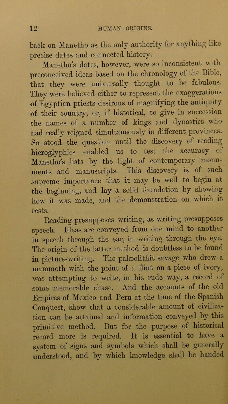 back on Manetho as the only authority for anything like precise dates and connected history. Manetho’s dates, however, were so inconsistent wdth preconceived ideas based on the chronology of the Bible, that they were universally thought to be fabulous. They were believed either to represent the exaggerations of Egyptian priests desirous of magnifying the antiquity of their country, or, if historical, to give in succession the names of a number of kings and dynasties who had really reigned simultaneously in different provinces. So stood the question until the discovery of reading hieroglyphics enabled us to test the accuracy of Manetho’s lists by the light of contemporary monu- ments and manuscripts. This discovery is of such supreme importance that it may be well to begin at the beginning, and lay a solid foundation by showing how it was made, and the demonstration on which it rests. Beading presupposes writing, as writing presupposes speech. Ideas are conveyed from one mind to another in speech through the ear, in writing through the eye. The origin of the latter method is doubtless to be found in picture-writing. The palseolithic savage who drew a mammoth with the point of a flint on a piece of ivory, was attempting to write, in his rude way, a record of some memorable chase. And the accounts of the old Empires of Mexico and Peru at the time of the Spanish Conquest, show that a considerable amount of civiliza- tion can be attained and information conveyed by this primitive method. But for the purpose of historical record more is required. It is essential to have a system of signs and symbols which shall be generally understood, and by which knowledge shall be handed