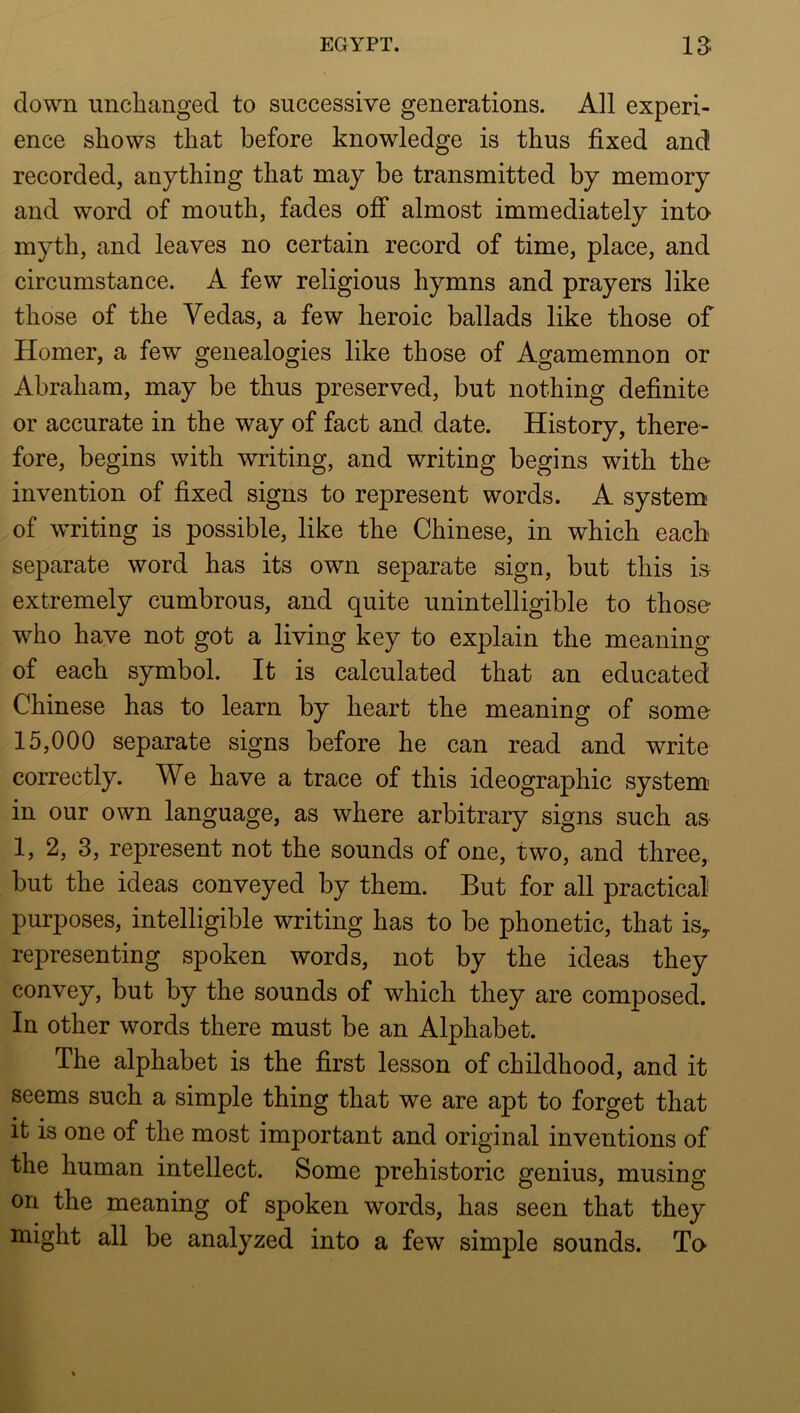 down unchanged to successive generations. All experi- ence shows that before knowledge is thus fixed and recorded, anything that may be transmitted by memory and word of mouth, fades off almost immediately into myth, and leaves no certain record of time, place, and circumstance. A few religious hymns and prayers like those of the Vedas, a few heroic ballads like those of Homer, a few genealogies like those of Agamemnon or Abraham, may be thus preserved, but nothing definite or accurate in the way of fact and date. History, there- fore, begins with writing, and writing begins with the invention of fixed signs to represent words. A system of writing is possible, like the Chinese, in which each separate word has its own separate sign, but this is extremely cumbrous, and quite unintelligible to those who have not got a living key to explain the meaning of each symbol. It is calculated that an educated Chinese has to learn by heart the meaning of some 15,000 separate signs before he can read and write correctly. We have a trace of this ideographic system’ in our own language, as where arbitrary signs such as 1, 2, 3, represent not the sounds of one, two, and three, but the ideas conveyed by them. But for all practical purposes, intelligible writing has to be phonetic, that is^ representing spoken words, not by the ideas they convey, but by the sounds of which they are composed. In other words there must be an Alphabet. The alphabet is the first lesson of childhood, and it seems such a simple thing that we are apt to forget that it is one of the most important and original inventions of the human intellect. Some prehistoric genius, musing on the meaning of spoken words, has seen that they might all be analyzed into a few simple sounds. To