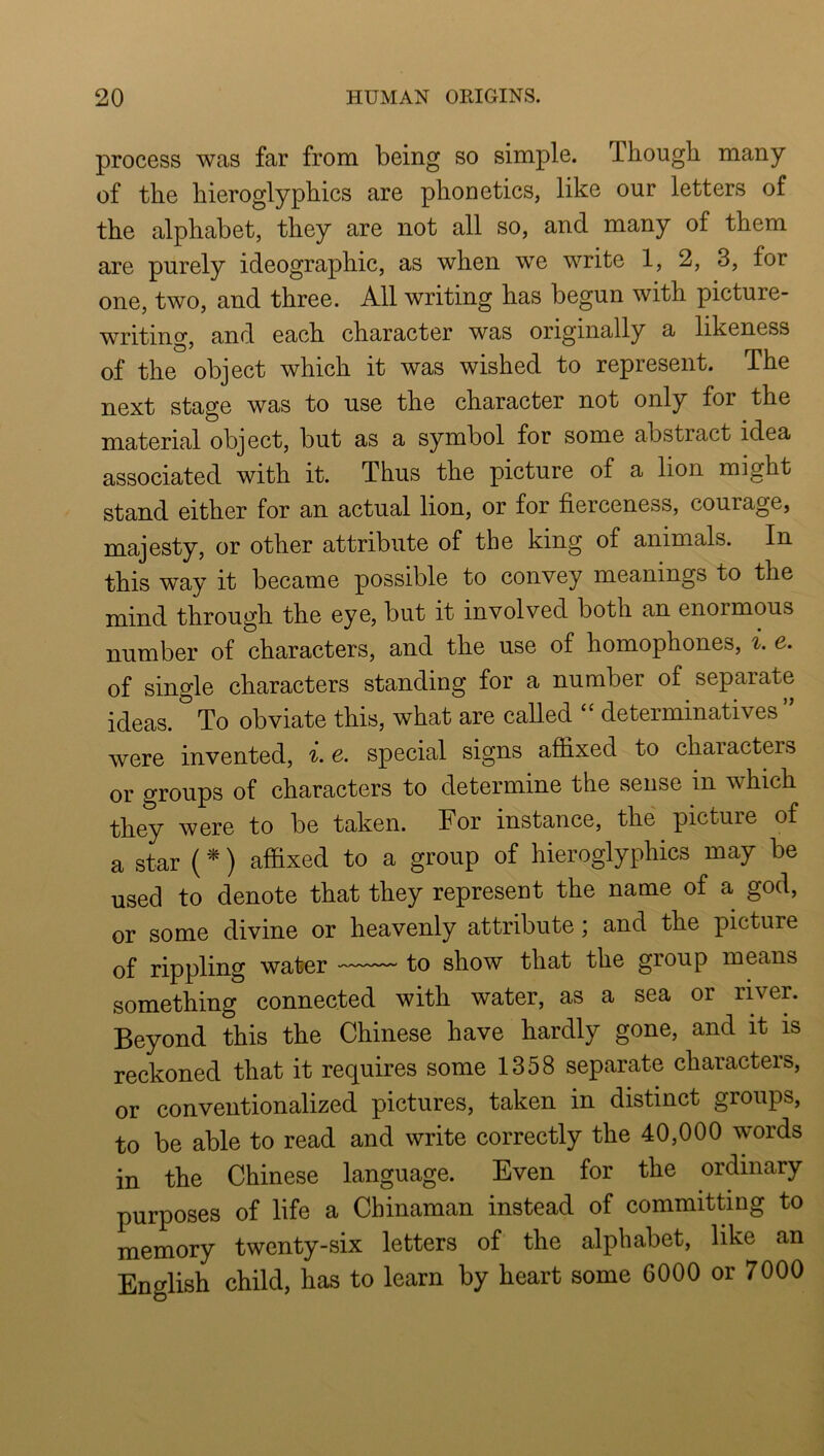 process was far from being so simple. Though many of the hieroglyphics are phonetics, like our letters of the alphabet, they are not all so, and many of them are purely ideographic, as when we write 1, 2, 3, for one, two, and three. All writing has begun with picture- writing, and each character was originally a likeness of the object which it was wished to represent. The next stage was to use the character not only for the material object, but as a symbol for some abstract idea associated with it. Thus the picture of a lion might stand either for an actual lion, or for fierceness, courage, majesty, or other attribute of the king of animals. In this way it became possible to convey meanings to the mind through the eye, but it involved both an enormous number of characters, and the use of homophones, ^. e. of single characters standing for a number of separate ideas. To obviate this, what are called determinatives ” were invented, i. e. special signs affixed to characters or groups of characters to determine the sense in which they were to be taken. For instance, the picture of a star (*) affixed to a group of hieroglyphics may be used to denote that they represent the name of a god, or some divine or heavenly attribute; and the picture of rippling water to show that the group means something connected with water, as a sea or river. Beyond this the Chinese have hardly gone, and it is reckoned that it requires some 1358 separate characters, or conventionalized pictures, taken in distinct groups, to be able to read and write correctly the 40,000 words in the Chinese language. Even for the ordinary purposes of life a Chinaman instead of committing to memory twenty-six letters of the alphabet, like an English child, has to learn by heart some 6000 or 7000