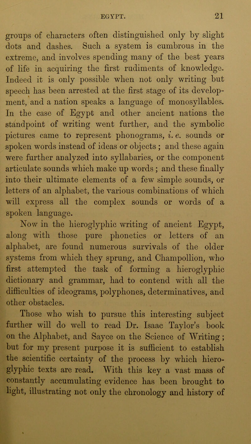 groups of characters often distinguished only by slight dots and dashes. Such a system is cumbrous in the extreme, and involves spending many of the best years of life in acquiring the first rudiments of knowledge. Indeed it is only possible when not only writing but speech has been arrested at the first stage of its develop- ment, and a nation speaks a language of monosyllables. In the case of Egypt and other ancient nations the standpoint of writing went further, and the symbolic pictures came to represent phonograms, i. e. sounds or spoken words instead of ideas or objects ; and these again were further analyzed into syllabaries, or the component articulate sounds which make up words ; and these finally into their ultimate elements of a few simple sounds, or letters of an alphabet, the various combinations of which will express all the complex sounds or words of a spoken language. Now in the hieroglyphic writing of ancient Egypt, along with those pure phonetics or letters of an alphabet, are found numerous survivals of the older systems from which they sprung, and Champollion, who first attempted the task of forming a hieroglyphic dictionary and grammar, had to contend with all the difficulties of ideograms, polyphones, determinatives, and other obstacles. Those who wish to pursue this interesting subject further will do well to read Dr. Isaac Taylor’s book on the Alphabet, and Sayce on the Science of Writing; but for my present purpose it is sufficient to establish the scientific certainty of the process by which hiero- glyphic texts are read. With this key a vast mass of constantly accumulating evidence has been brought to light, illustrating not only the chronology and history of