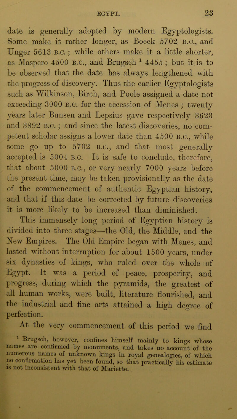 date is generally adopted by modern Egyptologists. Some make it rather longer, as Boeck 5702 b.c., and Unger 5613 B.c.; while others make it a little shorter, as Maspero 4500 b.c., and Brugsch ^ 4455 ; but it is to be observed that the date has always lengthened with the progress of discovery. Thus the earlier Egyptologists such as Wilkinson. Birch, and Poole assigned a date not exceeding 3000 B.c. for the accession of Menes ; twenty years later Bunsen and Lepsius gave respectively 3623 and 3892 b.c. ; and since the latest discoveries, no com- petent scholar assigns a lower date than 4500 B.c., while some go up to 5702 B.c., and that most generally accepted is 5004 B.c. It is safe to conclude, therefore, that about 5000 B.c., or very nearly 7000 years before the present time, may be taken provisionally as the date of the commencement of authentic Egyptian history, and that if this date be corrected by future discoveries it is more likely to be increased than diminished. This immensely long period of Egyptian history is divided into three stages—the Old, the Middle, and the New Empires. The Old Empire began with Menes, and lasted without interruption for about 1500 years, under six dynasties of kings, who ruled over the whole of Egypt. It was a period of peace, prosperity, and progress, during which the pyramids, the greatest of all human works, were built, literature flourished, and the industrial and fine arts attained a high degree of perfection. At the very commencement of this period we find ^ Brugsch, however, confines himself mainly to kings whose names are confirmed by monuments, and takes no account of the numerous names of unknown kings in royal genealogies, of which no confirmation has yet been found, so that practically his estimate is not inconsistent with that of Mariette.
