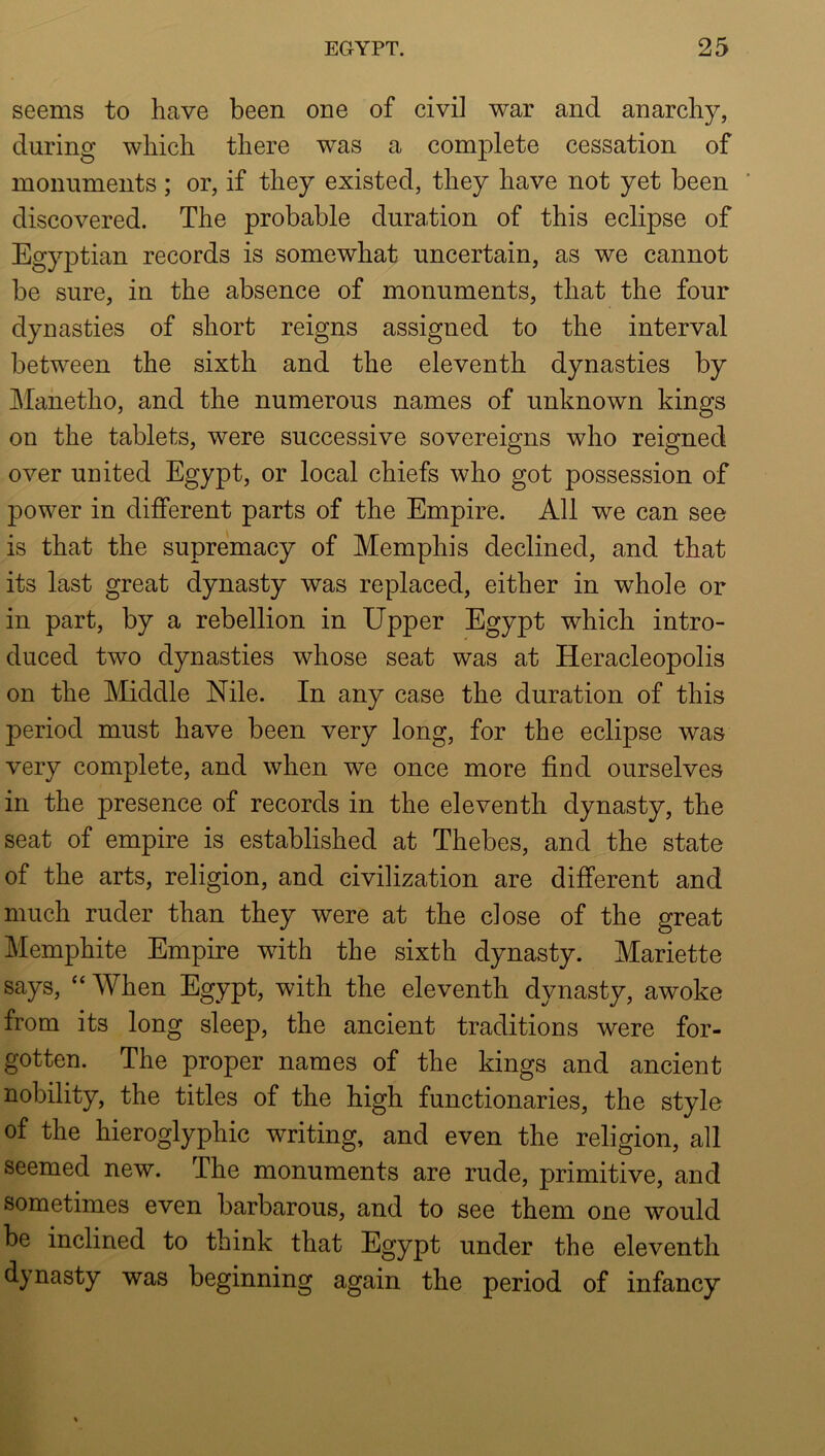 seems to have been one of civil war and anarchy, during which there was a complete cessation of monuments; or, if they existed, they have not yet been ' discovered. The probable duration of this eclipse of Egyptian records is somewhat uncertain, as we cannot be sure, in the absence of monuments, that the four dynasties of short reigns assigned to the interval between the sixth and the eleventh dynasties by Mahetho, and the numerous names of unknown kings on the tablets, were successive sovereigns who reigned over united Egypt, or local chiefs who got possession of power in different parts of the Empire. All we can see is that the supremacy of Memphis declined, and that its last great dynasty was replaced, either in whole or in part, by a rebellion in Upper Egypt which intro- duced two dynasties whose seat was at Heracleopolis on the Middle Nile. In any case the duration of this period must have been very long, for the eclipse was very complete, and when we once more find ourselves in the presence of records in the eleventh dynasty, the seat of empire is established at Thebes, and the state of the arts, religion, and civilization are different and much ruder than they were at the close of the great Memphite Empire with the sixth dynasty. Mariette says, “ When Egypt, with the eleventh dynasty, awoke from its long sleep, the ancient traditions were for- gotten. The proper names of the kings and ancient nobility, the titles of the high functionaries, the style of the hieroglyphic writing, and even the religion, all seemed new. The monuments are rude, primitive, and sometimes even barbarous, and to see them one would be inclined to think that Egypt under the eleventh dynasty was beginning again the period of infancy