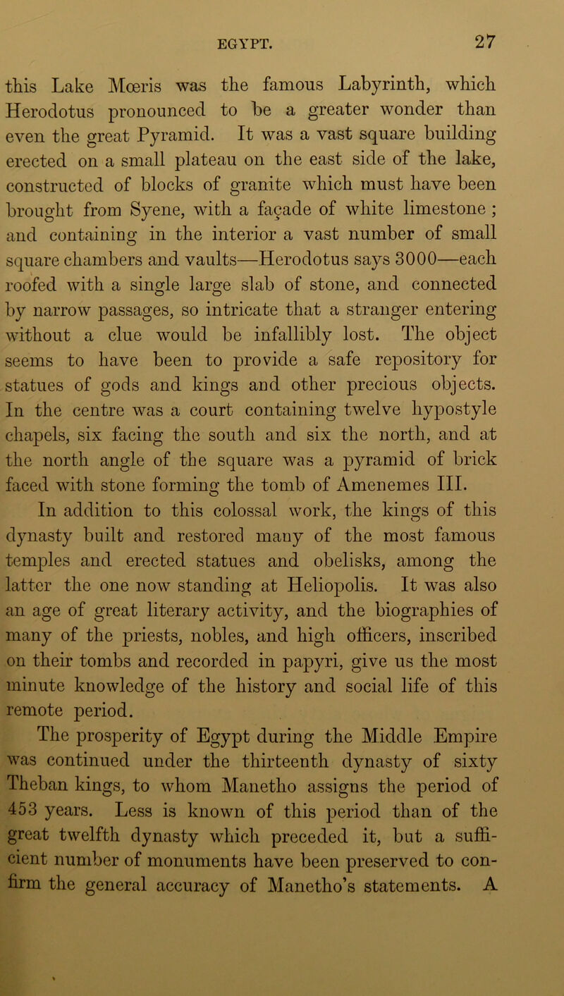 this Lake Moeris was the famous Labyrinth, which Herodotus pronounced to be a greater wonder than even the great Pyramid. It was a vast square building erected on a small plateau on the east side of the lake, constructed of blocks of granite which must have been brought from Syene, with a fagade of white limestone ; and containing in the interior a vast number of small square chambers and vaults—Herodotus says 3000—each roofed with a single large slab of stone, and connected by narrow passages, so intricate that a stranger entering without a clue would be infallibly lost. The object seems to have been to provide a^afe repository for statues of gods and kings and other precious objects. In the centre was a court containing twelve hypostyle chapels, six facing the south and six the north, and at the north angle of the square was a pyramid of brick faced with stone formino; the tomb of Amenemes III. In addition to this colossal work, the kings of this dynasty built and restored many of the most famous temples and erected statues and obelisks, among the latter the one now standing at Heliopolis. It was also an age of great literary activity, and the biographies of many of the priests, nobles, and high officers, inscribed on their tombs and recorded in papyri, give us the most minute knowledge of the history and social life of this remote period. The prosperity of Egypt during the Middle Empire was continued under the thirteenth dynasty of sixty Theban kings, to whom Manetho assigns the period of 453 years. Less is known of this period than of the great twelfth dynasty which preceded it, but a suffi- cient number of monuments have been preserved to con- firm the general accuracy of Manetho’s statements. A