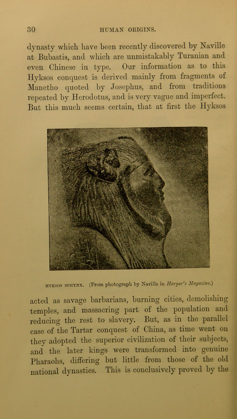 dynasty which have been recently discovered by Naville at Bubastis, and which are unmistakably Turanian and even Chinese in type. Our information as to this Hyksos conquest is derived mainly from fragments of Manetho quoted by Josephus, and from traditions repeated by Herodotus, and is very vague and imperfect. But this much seems certain, that at first the Hyksos HYKSOS SPHYNX. (From photograph by Naville in Harper’s Matjazine.) acted as savage barbarians, burning cities, demolishing temples, and massacring part of the population and reducing the rest to slavery. But, as in the parallel case of the Tartar conquest of China, as time went on they adopted the superior civilization of their subjects, and the later kings were transformed into genuine Pharaohs, differing but little from those of the old national dynasties. This is conclusively proved by the