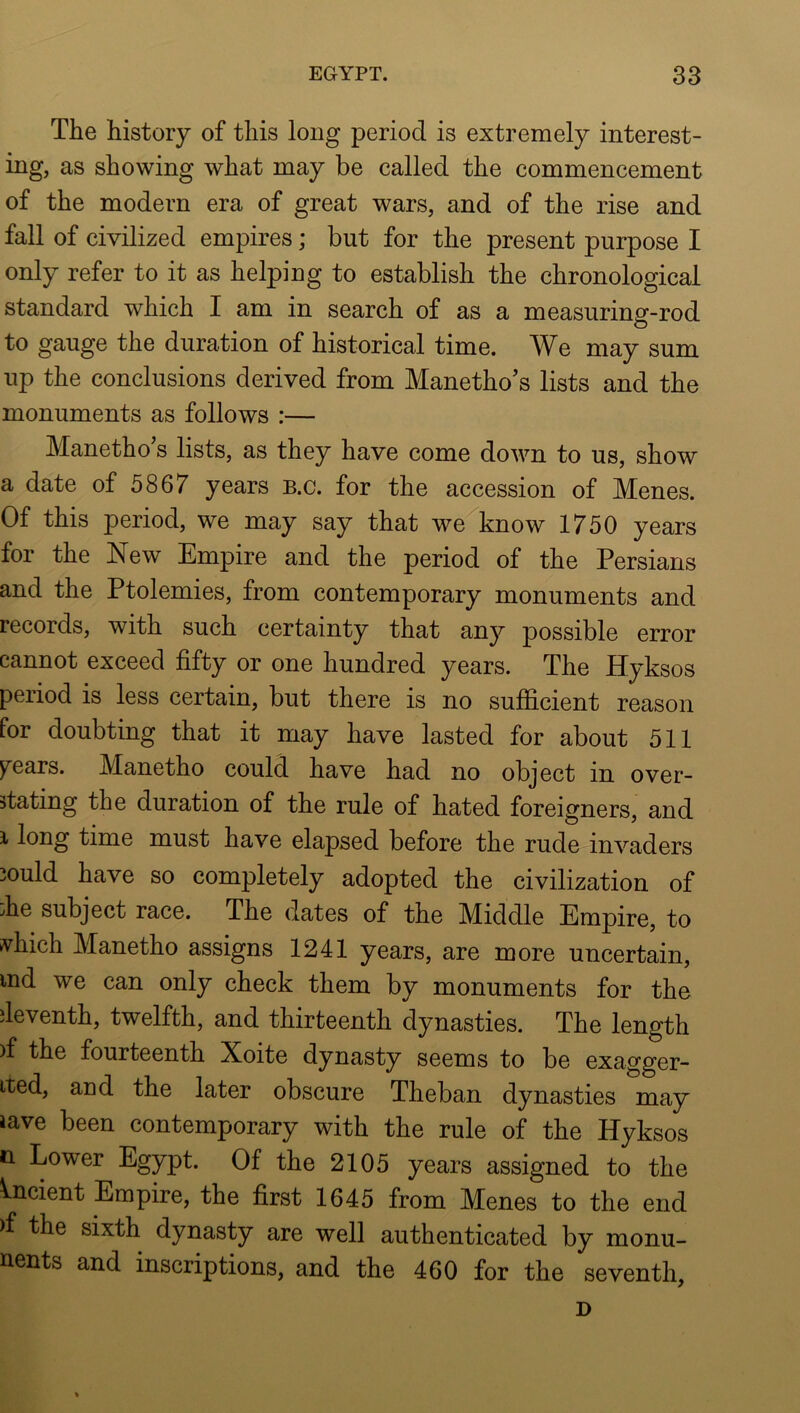 The history of this long period is extremely interest- as showing what may be called the commencement of the modern era of great wars, and of the rise and fall of civilized empires; but for the present purpose I only refer to it as helping to establish the chronological standard which I am in search of as a measuring-rod to gauge the duration of historical time. We may sum up the conclusions derived from Manetho’s lists and the monuments as follows :— Manetho’s lists, as they have come down to us, show a date of 5867 years B.c. for the accession of Menes. Of this period, we may say that we^know 1750 years for the New Empire and the period of the Persians and the Ptolemies, from contemporary monuments and records, with such certainty that any possible error cannot exceed fifty or one hundred years. The Hyksos period is less certain, but there is no sufficient reason for doubting that it may have lasted for about 511 )^ears. Manetho could have had no object in over- stating the duration of the rule of hated foreigners, and i long time must have elapsed before the rude invaders 3ould have so completely adopted the civilization of Ee subject race. The dates of the Middle Empire, to vhich Manetho assigns 1241 years, are more uncertain, ind we can only check them by monuments for the deventh, twelfth, and thirteenth dynasties. The length )f the fourteenth Xoite dynasty seems to be exagger- ited, and the later obscure Theban dynasties may iave been contemporary with the rule of the Hyksos n Lower Egypt. Of the 2105 years assigned to the Ancient Empire, the first 1645 from Menes to the end )f the sixth dynasty are well authenticated by monu- nents and inscriptions, and the 460 for the seventh, D