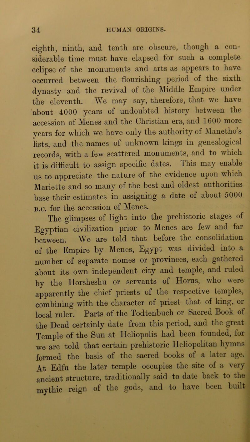 eighth, ninth, and tenth are obscure, though a con- siderable time must have elapsed for such a complete eclipse of the monuments and arts as appears to have occurred between the flourishing period of the sixth dynasty and the revival of the Middle Empire under the eleventh. We may say, therefore, that we have ’about 4000 years of undoubted history between the accession of Menes and the Christian era, and 1600 more years for which we have only the authority of Manetho s lists, and the names of unknown kings in genealogical records, with a few scattered monuments, and to which it is diflicult to assign specific dates. This may enable us to appreciate the nature of the evidence upon which Mariette and so many of the best and oldest authorities base their estimates in assigning a date of about 5000 B.c. for the accession of Menes. The glimpses of light into the prehistoric stages of J^gyptian civilization prior to Menes are few and far between. e are told that before the consolidation of the Empire by Menes, Egypt was divided into a number of separate nomes or provinces, each gathered about its own independent city and temple, and ruled by the Horsheshu or servants of Horus, who were apparently the chief priests of the respective temples, combining with the character of priest that of king, or local ruler. Parts of the Todtenbuch or Sacred Book of the Dead certainly date from this period, and the great Temple of the Sun at Heliopolis had been founded, for we are told that certain prehistoric Heliopolitan hymns formed the basis of the sacred books of a later age. At Edfu the later temple occupies the site of a very ancient structure, traditionally said to date back to the mythic reign of the gods, and to have been built