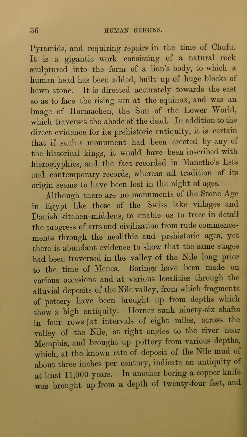 Pyramids, and requiring repairs in the time of Chufu, It is a gigantic work consisting of a natural rock sculptured into the form of a lion’s body, to which a human head has been added, built up of huge blocks of hewn stone. It is directed accurately towards the east so as to face the rising sun at the equinox, and was an image of Hormachen, the Sun of the Lower World, which traverses the abode of the dead. In addition to the direct evidence for its prehistoric antiquity, it is certain that if such a monument had been erected by any of the historical kings, it would have been inscribed with hieroglyphics, and the fact recorded in Manetho s lists and contemporary records, whereas all tradition of its origin seems to have been lost in the night of ages. Although there are no monuments of the Stone Age in Egypt like those of the Swiss lake villages and Danish kitchen-middens, to enable us to trace in detail the progress of arts and civilization from rude commence- ments through the neolithic and prehistoric ages, yet there is abundant evidence to show that the same stages had been traversed in the valley of the Nile long prior to the time of Menes. Borings have been made on various occasions and at various localities through the alluvial deposits of the Nile valley, from which fragments of pottery have been brought up from depths which show a high antiquity. Horner sunk ninety-six shafts in four rows [at intervals of eight miles, across the valley of the Nile, at right angles to the river near Memphis, and brought up pottery from various depths, which, at the known rate of deposit of the Nile mud of about three inches per century, indicate an antiquity of at least 11,000 years. In another boring a copper knife was brought up from a depth of twenty-four feet, and
