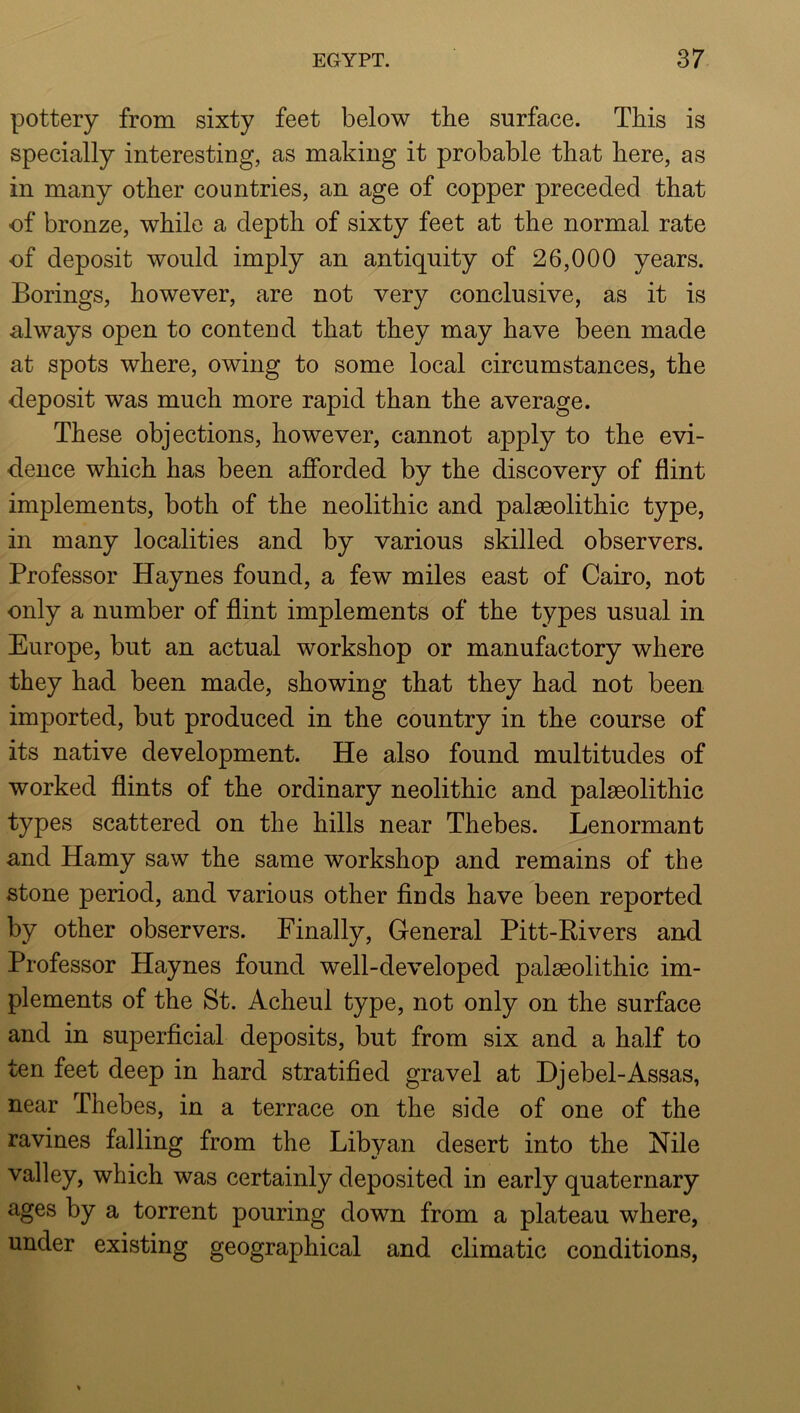 pottery from sixty feet below the surface. This is specially interesting, as making it probable that here, as in many other countries, an age of copper preceded that of bronze, while a depth of sixty feet at the normal rate of deposit would imply an antiquity of 26,000 years. Borings, however, are not very conclusive, as it is always open to contend that they may have been made at spots where, owing to some local circumstances, the deposit was much more rapid than the average. These objections, however, cannot apply to the evi- dence which has been afforded by the discovery of flint implements, both of the neolithic and palaeolithic type, in many localities and by various skilled observers. Professor Haynes found, a few miles east of Cairo, not only a number of flint implements of the types usual in Europe, but an actual workshop or manufactory where they had been made, showing that they had not been imported, but produced in the country in the course of its native development. He also found multitudes of worked flints of the ordinary neolithic and palaeolithic types scattered on the hills near Thebes. Lenormant and Hamy saw the same workshop and remains of the stone period, and various other finds have been reported by other observers. Finally, General Pitt-Rivers and Professor Haynes found well-developed palaeolithic im- plements of the St. Acheul type, not only on the surface and in superficial deposits, but from six and a half to ten feet deep in hard stratified gravel at Djebel-Assas, near Thebes, in a terrace on the side of one of the ravines falling from the Libyan desert into the Nile valley, which was certainly deposited in early quaternary ages by a torrent pouring down from a plateau where, under existing geographical and climatic conditions.