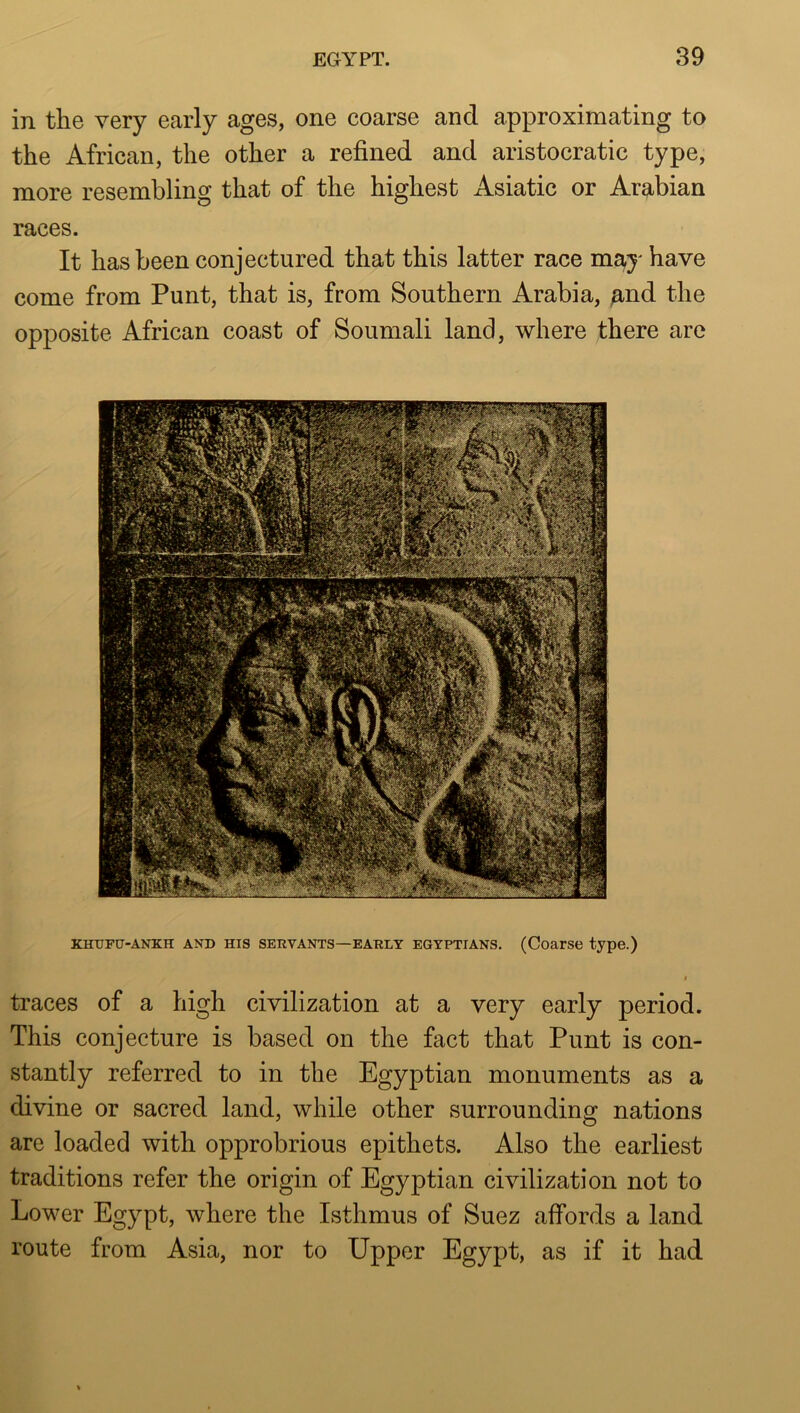 in the very early ages, one coarse and approximating to the African, the other a refined and aristocratic type, more resembling that of the highest Asiatic or Arabian races. It has been conjectured that this latter race may have come from Punt, that is, from Southern Arabia, and the opposite African coast of Soumali land, where there are KHXTPU-ANKH AND HIS SERVANTS—EAKLY EGYPTIANS. (Coarse type.) I traces of a high civilization at a very early period. This conjecture is based on the fact that Punt is con- stantly referred to in the Egyptian monuments as a divine or sacred land, while other surrounding nations are loaded with opprobrious epithets. Also the earliest traditions refer the origin of Egyptian civilization not to Lower Egypt, where the Isthmus of Suez affords a land route from Asia, nor to Upper Egypt, as if it had