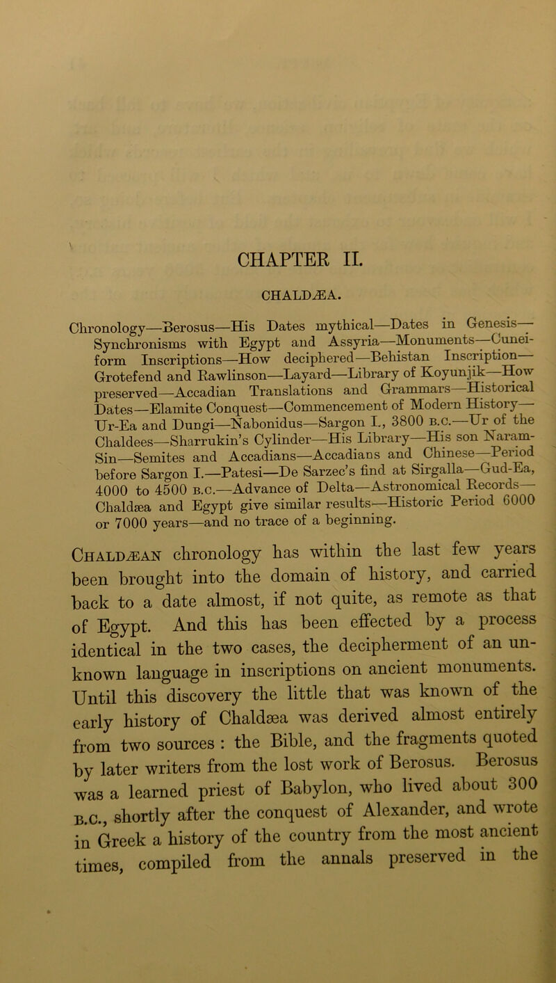 CHAPTER II. CHALDiBA. Chronology—Sorosus—His Hates mythical Hates in Genesis—— Synchronisms with Egypt and Assyria—Monuments—Cunei- form Inscriptions—How deciphered—Hehistan Inscription Grotefend and Eawlinson—Layard—Library of Koyunjik—How preserved—Accadian Translations and Grammars—Historical X)ates—Elamite Conquest—Commencement of Modern History Hr-Ea and Hungi—Nabonidus—Sargon L, 3800 b.c.—Ur of the Chaldees—Sharrukin’s Cylinder—His Library—His son Naram- Sin—Semites and Accadians—Accadians and Chinese—Period before Sargon I.—Patesi—He Sarzec’s find at Sirgalla—Gud-Ea, 4000 to 4500 B.c.—Advance of Helta—Astronomical Records Chaldaea and Egypt give similar results—Historic Period 6000 or 7000 years—and no trace of a beginning. Chaldean chronology has within the last few years been brought into the domain of history, and carried back to a date almost, if not quite, as remote as that of Egypt. And this has been effected by a process identical in the two cases, the decipherment of an un- known language in inscriptions on ancient monuments. Until this discovery the little that was known of^ the early history of Chaldaea was derived almost entirely from two sources : the Bible, and the fragments quoted by later writers from the lost work of Berosus. Berosus was a learned priest of Babylon, who lived about 300 B.C., shortly after the conquest of Alexander, and wrote in Greek a history of the country from the most ancient times, compiled from the annals preserved in the