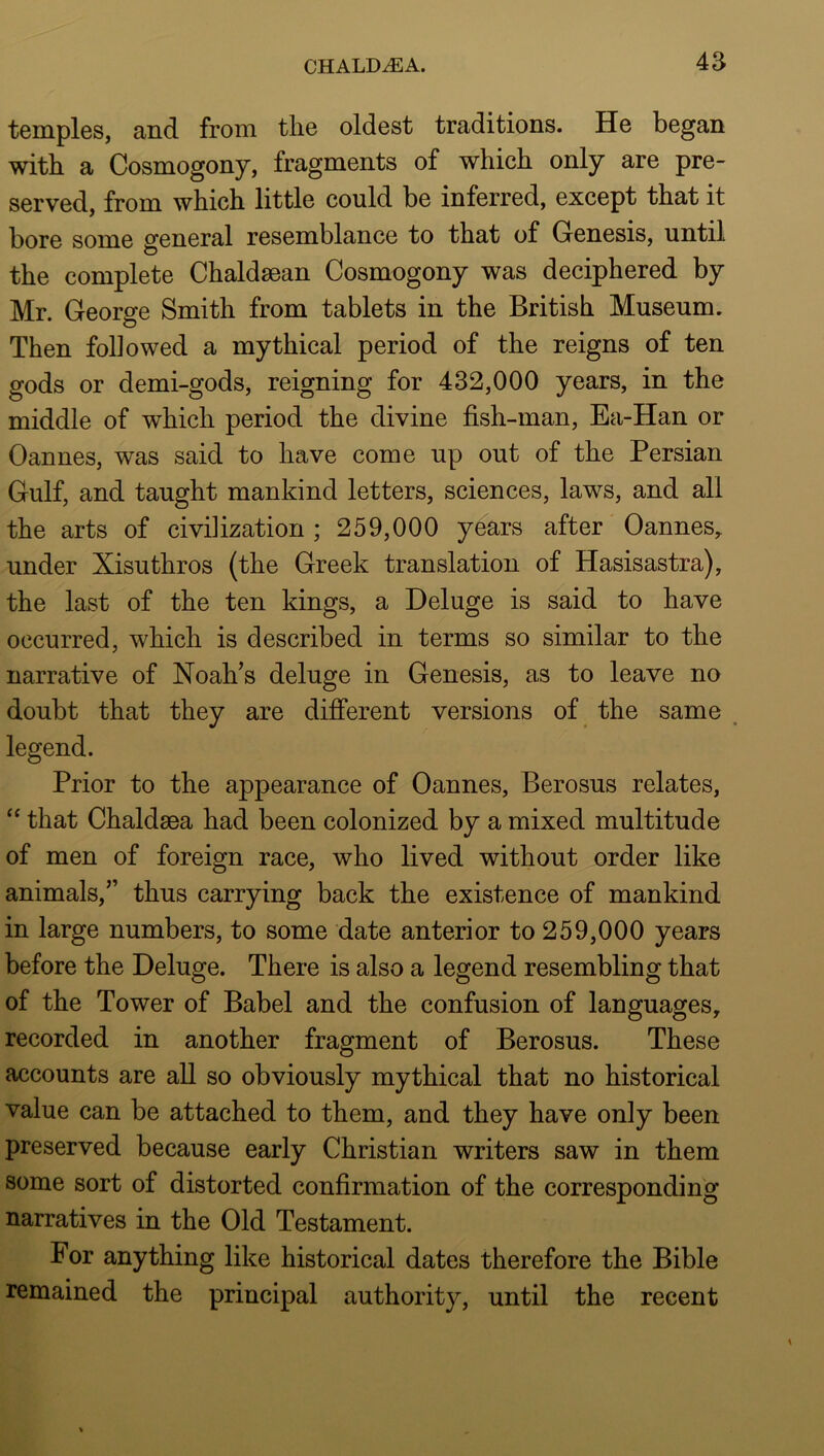 temples, and from the oldest traditions. He began with a Cosmogony, fragments of which only are pre- served, from which little could be inferred, except that it bore some general resemblance to that of Genesis, until the complete Chaldsean Cosmogony was deciphered by Mr. George Smith from tablets in the British Museum. Then followed a mythical period of the reigns of ten gods or demi-gods, reigning for 432,000 years, in the middle of which period the divine fish-man, Ea-Han or Cannes, was said to have come up out of the Persian Gulf, and taught mankind letters, sciences, laws, and all the arts of civilization ; 259,000 years after Cannes, under Xisuthros (the Greek translation of Hasisastra), the last of the ten kings, a Deluge is said to have occurred, which is described in terms so similar to the narrative of Noah’s deluge in Genesis, as to leave no doubt that they are difi“erent versions of the same , legend. Prior to the appearance of Cannes, Berosus relates, that Chaldsea had been colonized by a mixed multitude of men of foreign race, who lived without order like animals,” thus carrying back the existence of mankind in large numbers, to some date anterior to 259,000 years before the Deluge. There is also a legend resembling that of the Tower of Babel and the confusion of languages, recorded in another fragment of Berosus. These accounts are all so obviously mythical that no historical value can be attached to them, and they have only been preserved because early Christian writers saw in them some sort of distorted confirmation of the corresponding narratives in the Cld Testament. For anything like historical dates therefore the Bible remained the principal authority, until the recent