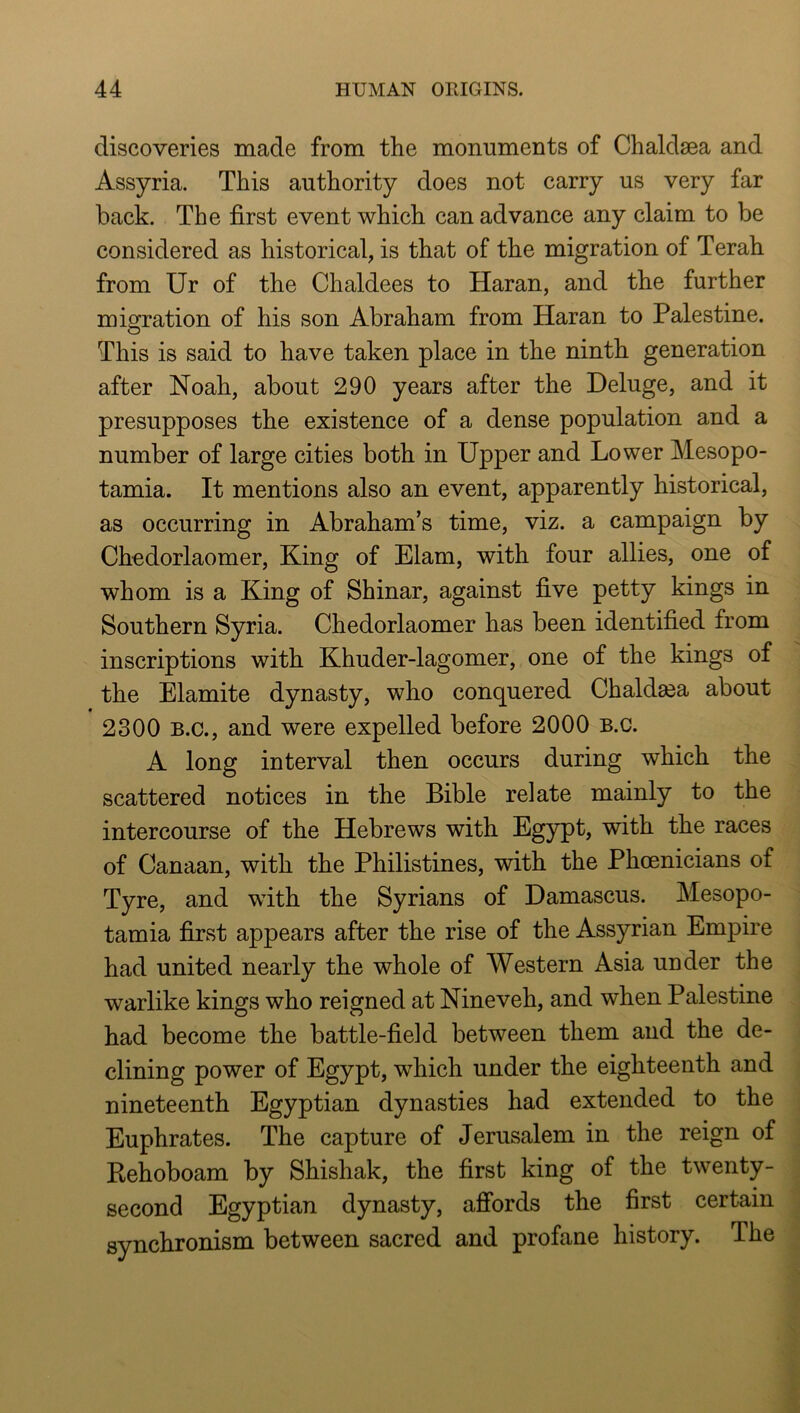 discoveries made from the monuments of Chaldsea and Assyria. This authority does not carry us very far back. The first event which can advance any claim to be considered as historical, is that of the migration of Terah from Ur of the Chaldees to Haran, and the further migration of his son Abraham from Haran to Palestine. O This is said to have taken place in the ninth generation after Noah, about 290 years after the Deluge, and it presupposes the existence of a dense population and a number of large cities both in Upper and Lower Mesopo- tamia. It mentions also an event, apparently historical, as occurring in Abraham’s time, viz. a campaign by Chedorlaomer, King of Elam, with four allies, one of whom is a King of Shinar, against five petty kings in Southern Syria. Chedorlaomer has been identified from inscriptions with Khuder-lagomer, one of the kings of the Elamite dynasty, who conquered Chaldea about 2300 B.C., and were expelled before 2000 b.c. A long interval then occurs during which the scattered notices in the Bible relate mainly to the intercourse of the Hebrews with Egypt, with the races of Canaan, with the Philistines, with the Phoenicians of Tyre, and with the Syrians of Damascus. Mesopo- tamia first appears after the rise of the Assyrian Empire had united nearly the whole of Western Asia under the warlike kings who reigned at Nineveh, and when Palestine had become the battle-field between them and the de- clining power of Egypt, which under the eighteenth and nineteenth Egyptian dynasties had extended to the Euphrates. The capture of Jerusalem in the reign of Kehoboam by Shishak, the first king of the twenty- second Egyptian dynasty, afibrds the first certain synchronism between sacred and profane history. The