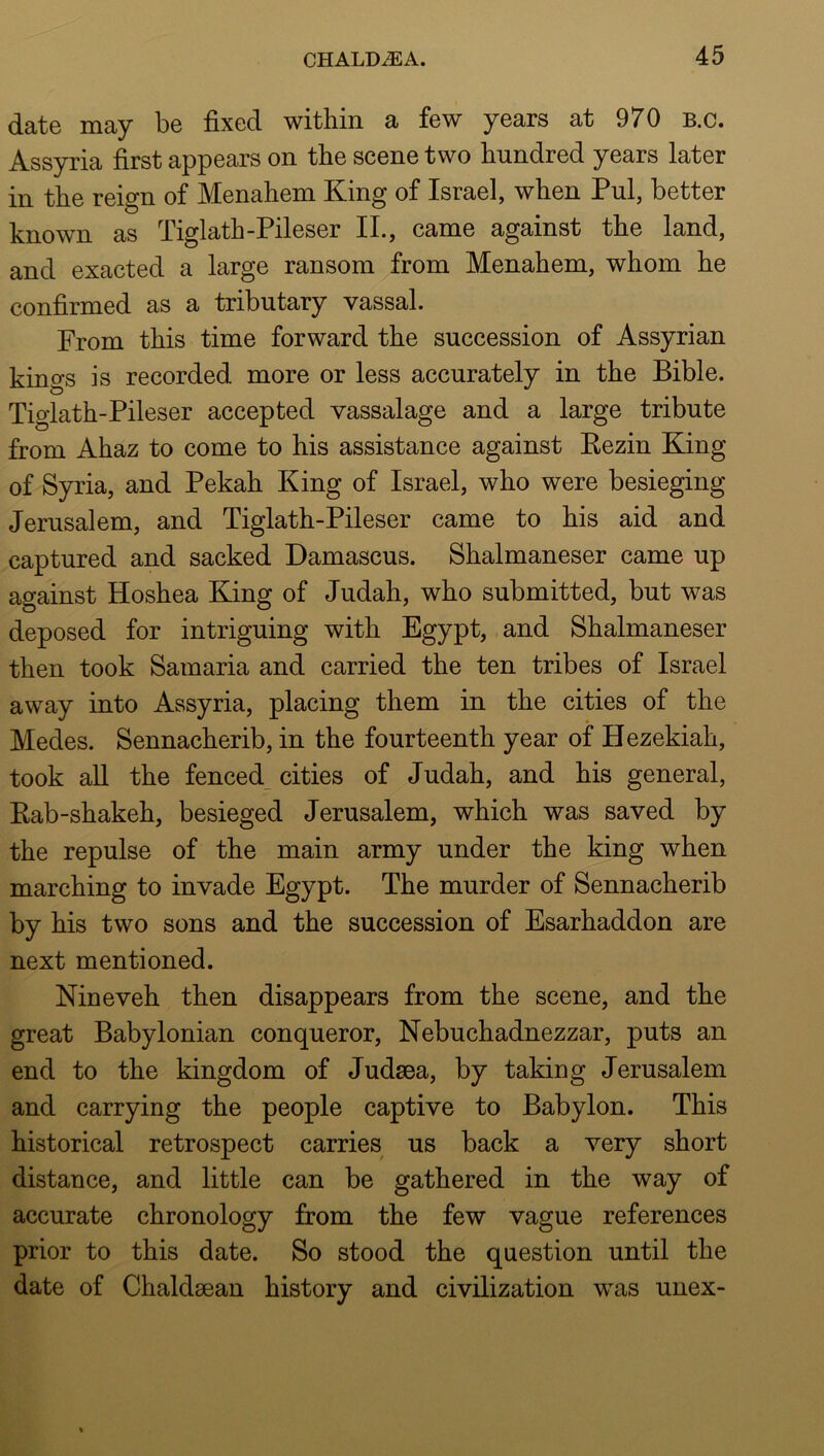 date may be fixed within a few years at 970 b.c. Ass)rria first appears on the scene two hundred years later in the reign of Menahem King of Israel, when Pul, better known as Tiglath-Pileser IL, came against the land, and exacted a large ransom from Menahem, whom he confirmed as a tributary vassal. From this time forward the succession of Assyrian kings is recorded more or less accurately in the Bible. Tiglath-Pileser accepted vassalage and a large tribute from Ahaz to come to his assistance against Kezin King of Syria, and Pekah King of Israel, who were besieging Jerusalem, and Tiglath-Pileser came to his aid and captured and sacked Damascus. Shalmaneser came up against Hoshea King of Judah, who submitted, but was deposed for intriguing with Egypt, and Shalmaneser then took Samaria and carried the ten tribes of Israel away into Assyria, placing them in the cities of the Medes. Sennacherib, in the fourteenth year of Hezekiah, took all the fenced_ cities of Judah, and his general, Kab-shakeh, besieged Jerusalem, which was saved by the repulse of the main army under the king when marching to invade Egypt. The murder of Sennacherib by his two sons and the succession of Esarhaddon are next mentioned. Nineveh then disappears from the scene, and the great Babylonian conqueror, Nebuchadnezzar, puts an end to the kingdom of Judaea, by taking Jerusalem and carrying the people captive to Babylon. This historical retrospect carries us back a very short distance, and little can be gathered in the way of accurate chronology from the few vague references prior to this date. So stood the question until the date of Chaldaean history and civilization was unex-