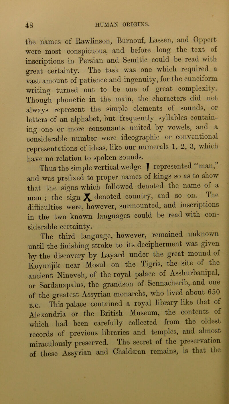 the names of Kawlinson, Burnouf, Lassen, and Oppert were most conspicuous, and before loug the text of inscriptions in Persian and Semitic could be read with great certainty. The task was one which required a vast amount of patience and ingenuity, for the cuneiform writing turned out to be one of great complexity. Though phonetic in the main, the characters did not always represent the simple elements of sounds, or letters of an alphabet, but frequently syllables contain- ing one or more consonants united by vowels, and a considerable number were ideographic or conventional representations of ideas, like our numerals 1, 2, 3, which have no relation to spoken sounds. Thus the simple vertical wedge f represented‘‘man,’’ and was prefixed to proper names of kings so as to show that the signs which followed denoted the name of a man ; the sign 7L denoted country, and so on. The difficulties were, however, surmounted, and inscriptions in the two known languages could be read with con- siderable certainty. The third language, however, remained unknown until the finishing stroke to its decipherment was given by the discovery by Layard under the great mound of Koyunjik near Mosul on the Tigris, the site of the ancient Nineveh, of the royal palace of Asshurbanipal, or Sardanapalus, the grandson of Sennacherib, and one of the greatest Assyrian monarchs, who lived about 650 B.c. This palace contained a royal library like that of Alexandria or the British Museum, the contents of which had been carefully collected from the oldest records of previous libraries and temples, and almost miraculously preserved. The secret of the preservation of these Assyrian and Chaldaean remains, is that the