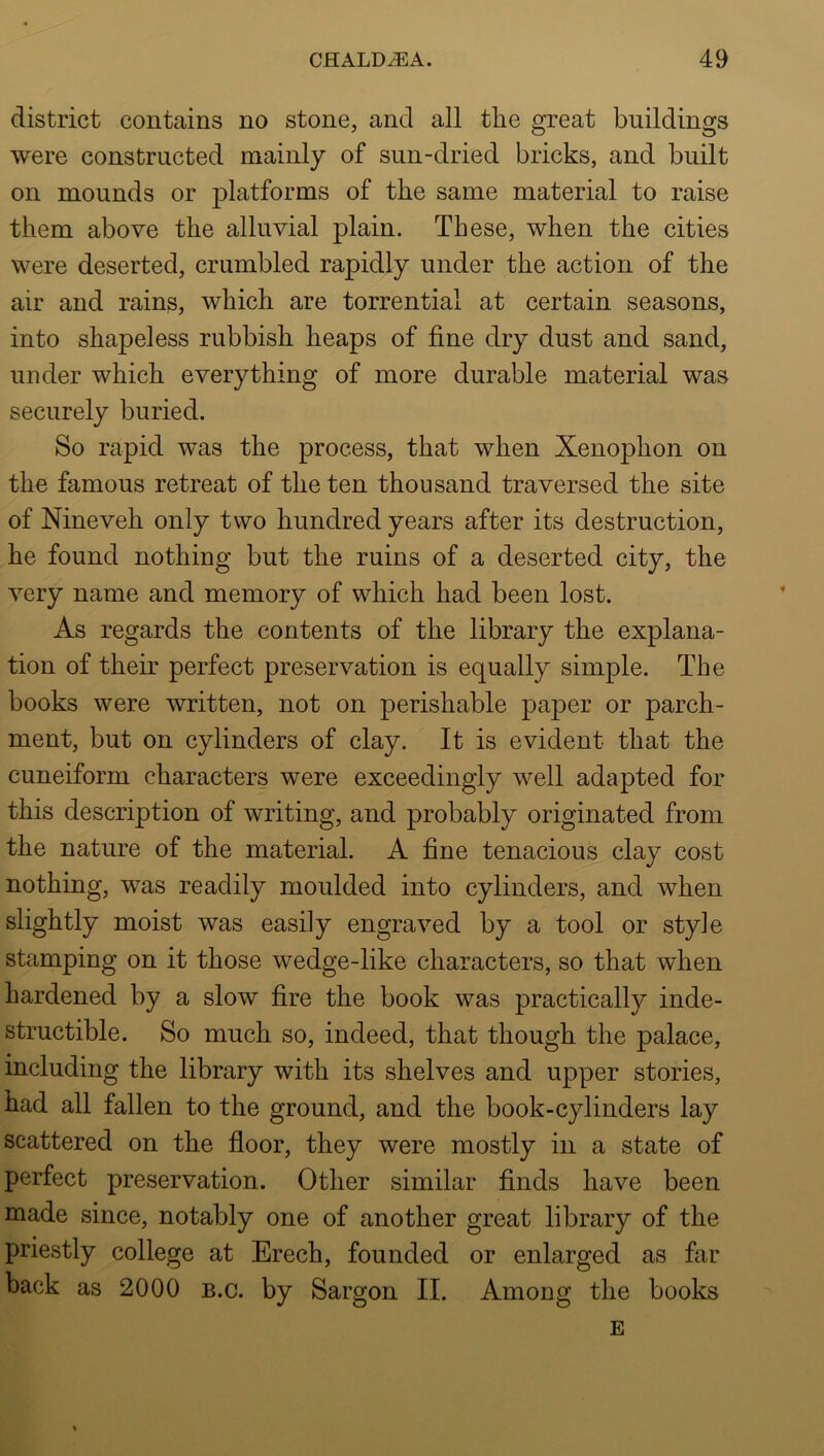 district contains no stone, and all the great buildings were constructed mainly of sun-dried bricks, and built on mounds or platforms of the same material to raise them above the alluvial plain. These, when the cities were deserted, crumbled rapidly under the action of the air and rains, which are torrential at certain seasons, into shapeless rubbish heaps of fine dry dust and sand, under which everything of more durable material was securely buried. So rapid was the process, that when Xenophon on the famous retreat of the ten thousand traversed the site of Nineveh only two hundred years after its destruction, he found nothing but the ruins of a deserted city, the very name and memory of which had been lost. As regards the contents of the library the explana- tion of their perfect preservation is equally simple. The books were written, not on perishable paper or parch- ment, but on cylinders of clay. It is evident that the cuneiform characters were exceedingly well adapted for this description of writing, and probably originated from the nature of the material. A fine tenacious clay cost nothing, was readily moulded into cylinders, and when slightly moist was easily engraved by a tool or style stamping on it those wedge-like characters, so that when hardened by a slow fire the book was practically inde- structible. So much so, indeed, that though the palace, including the library with its shelves and upper stories, had all fallen to the ground, and the book-cylinders lay scattered on the floor, they were mostly in a state of perfect preservation. Other similar finds have been made since, notably one of another great library of the priestly college at Erech, founded or enlarged as far back as 2000 b.c. by Sargon II. Among the books E