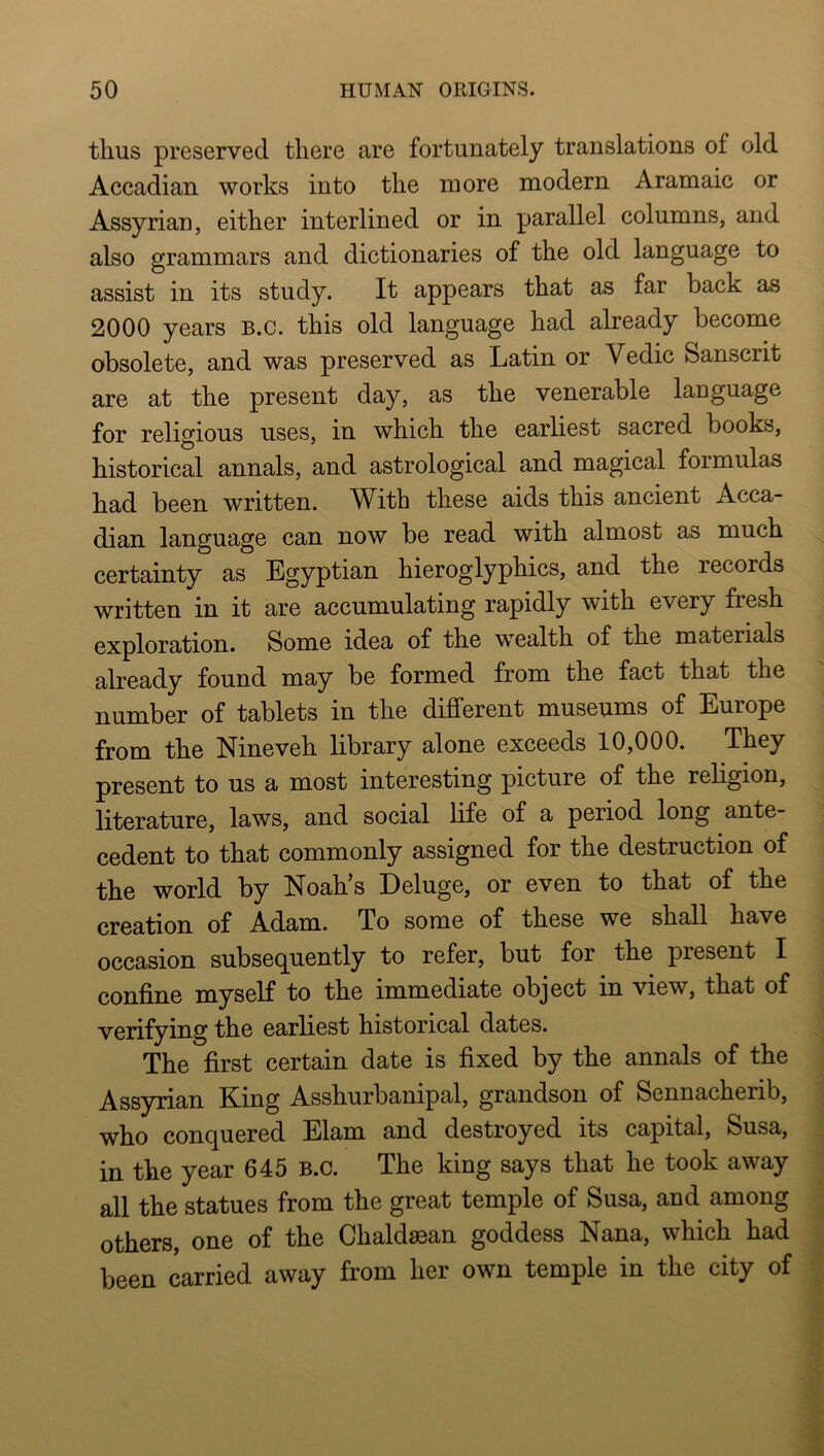 thus preserved there are fortunately translations of old Accadian works into the more modern Aramaic or Assyrian, either interlined or in parallel columns, and also grammars and dictionaries of the old language to assist in its study. It appears that as far back as 2000 years B.c. this old language had already become obsolete, and was preserved as Latin or Vedic Sanscrit are at the present day, as the venerable language for religious uses, in which the earliest sacred books, historical annals, and astrological and magical formulas had been written. With these aids this ancient Acca- dian language can now be read with almost as much certainty as Egyptian hieroglyphics, and the records written in it are accumulating rapidly with every fresh exploration. Some idea of the wealth of the materials already found may be formed from the fact that the number of tablets in the different museums of Europe from the Nineveh library alone exceeds 10,000. They present to us a most interesting picture of the religion, literature, laws, and social life of a period long ante- cedent to that commonly assigned for the destruction of the world by Noah’s Deluge, or even to that of the creation of Adam. To some of these we shall have occasion subsequently to refer, but for the present I confine myself to the immediate object in view, that of verifying the earliest historical dates. The first certain date is fixed by the annals of the Assyrian King Asshurbanipal, grandson of Sennacherib, who conquered Elam and destroyed its capital, Susa, in the year 645 B.c. The king says that he took away all the statues from the great temple of Susa, and among others, one of the Chaldsean goddess Nana, which had been carried away from her own temple in the city of