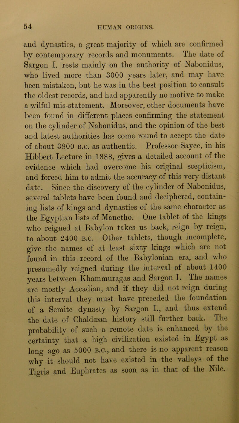 and dynasties, a great majority of whicli arc confirmed by contemporary records and monuments. The date of Sargon I. rests mainly on the authority of Nabonidus, who lived more than 3000 years later, and may have been mistaken, but he was in the best position to consult the oldest records, and had apparently no motive to make a wilful mis-statement. Moreover, other documents have been found in different places confirming the statement on the cylinder of Nabonidus, and the opinion of the best and latest authorities has come round to accept the date of about 3800 b.c. as authentic. Professor Sayce, in his Hibbert Lecture in 1888, gives a detailed account of the evidence which had overcome his original scepticism, and forced him to admit the accuracy of this very distant date. Since the discovery of the cylinder of Nabonidus, several tablets have been found and deciphered, contain- ing lists of kings and dynasties of the same character as the Egyptian lists of Manetho. One tablet of the kings who reigned at Babylon takes us back, reign by reign, to about 2400 b.c. Other tablets, though incomplete, give the names of at least sixty kings which are not found in this record of the Babylonian era, and who presumedly reigned during the interval of about 1400 years between Khammuragas and Sargon I. The names are mostly Accadian, and if they did not reign during this interval they must have preceded the foundation of a Semite dynasty by Sargon L, and thus extend the date of Chaldaean history still further back. The probability of such a remote date is enhanced by the certainty that a high civilization existed in Egypt as long ago as 5000 B.c., and there is no apparent reason why it should not have existed in the valleys of the Tigris and Euphrates as soon as in that of the Nile.