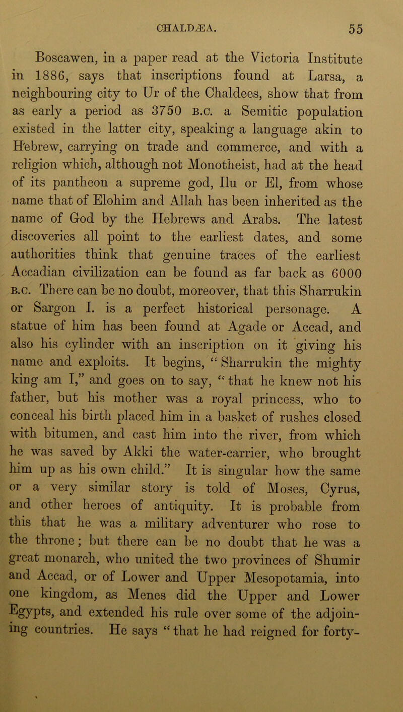 Boscawen, in a paper read at the Victoria Institute in 1886, says that inscriptions found at Larsa, a neighbouring city to Ur of the Chaldees, show that from as early a period as 3750 B.c. a Semitic population existed in the latter city, speaking a language akin to H'ebrew, carrying on trade and commerce, and with a religion which, although not Monotheist, had at the head of its pantheon a supreme god, Ilu or El, from whose name that of Elohim and Allah has been inherited as the name of God by the Hebrews and Arabs. The latest discoveries all point to the earliest dates, and some authorities think that genuine traces of the earliest Accadian civilization can be found as far back as 6000 B.c. There can be no doubt, moreover, that this Sharrukin or Sargon I. is a perfect historical personage. A statue of him has been found at Agade or Accad, and also his cylinder with an inscription on it giving his name and exploits. It begins, “ Sharrukin the mighty king am I,” and goes on to say, that he knew not his father, but his mother was a royal princess, who to conceal his birth placed him in a basket of rushes closed with bitumen, and cast him into the river, from which he was saved by Akki the water-carrier, who brought him up as his own child.’^ It is singular how the same or a very similar story is told of Moses, Cyrus, and other heroes of antiquity. It is probable from this that he was a military adventurer who rose to the throne; but there can be no doubt that he was a great monarch, who united the two provinces of Shumir and Accad, or of Lower and Upper Mesopotamia, into one kingdom, as Menes did the Upper and Lower extended his rule over some of the adjoin- ing countries. He says that he had reigned for forty-