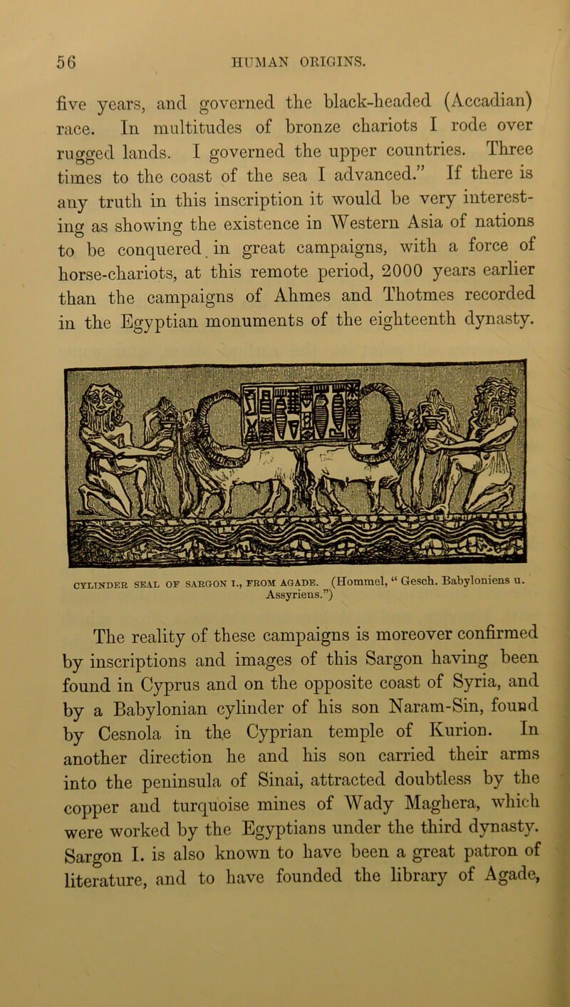 five years, and governed the black-headed (Accadian) race. In multitudes of bronze chariots I rode over rugged lands. I governed the upper countries. Three times to the coast of the sea I advanced.” If there is any truth in this inscription it would be very interest- ing as showing the existence in Western Asia of nations to be conquered, in great campaigns, with a force of horse-chariots, at this remote period, 2000 years earlier than the campaigns of Ahmes and Thotmes recorded in the Egyptian monuments of the eighteenth dynasty. CYLINDER SEAL OF SARGON I., FROM AGADE. (Hommel, “ Gesch. Babyloniens u. Assyriens.”) The reality of these campaigns is moreover confirmed by inscriptions and images of this Sargon having been found in Cyprus and on the opposite coast of Syria, and by a Babylonian cylinder of his son Naram-Sin, found by Cesnola in the Cyprian temple of Kurion. In another direction he and his son carried their arms into the peninsula of Sinai, attracted doubtless by the copper and turquoise mines of Wady Maghera, which were worked by the Egyptians under the third dynasty. Sargon I. is also known to have been a great patron of literature, and to have founded the library of Agade,