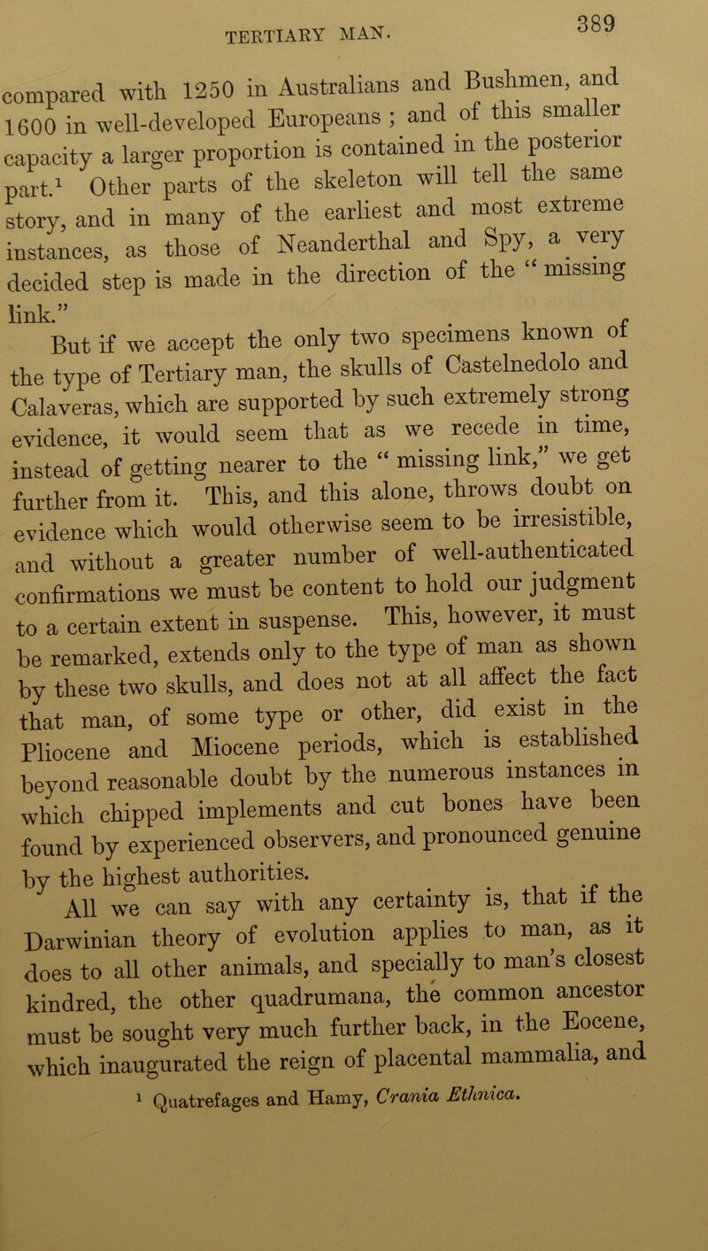 compared with 1250 in Australians and Bushmen, and 1600 in well-developed Europeans; and of this smaller capacity a larger proportion is contained in the posterior partd Other parts of the skeleton will tell the same story, and in many of the earliest and most extreme instances, as those of Neanderthal and Spy, a very decided step is made in the direction of the “ missing link.” , f But if we accept the only two specimens known ot the type of Tertiary man, the skulls of Castelnedolo and Calaveras, which are supported by such extremely strong evidence, it would seem that as we recede in time, instead of getting nearer to the “ missing link,” we get further from it. This, and this alone, throws doubt on evidence which would otherwise seem to be irresistible, and without a greater number of well-authenticated confirmations we must be content to hold our judgment to a certain extent in suspense. This, however, it must be remarked, extends only to the type of man as shown by these two skulls, and does not at all affect the fact that man, of some type or other, did exist m the Pliocene and Miocene periods, which is established beyond reasonable doubt by the numerous instances in which chipped implements and cut bones have been found by experienced observers, and pronounced genuine by the highest authorities. ^ ^ -nr. All we can say with any certainty is, that it the Darwinian theory of evolution applies to man, as it does to all other animals, and specially to man s closest kindred, the other quadrumana, the common ancestor must be sought very much further back, in the Eocene, which inaugurated the reign of placental mammalia, and 1 Quatrefages and Hamy, Crania Ethnica,
