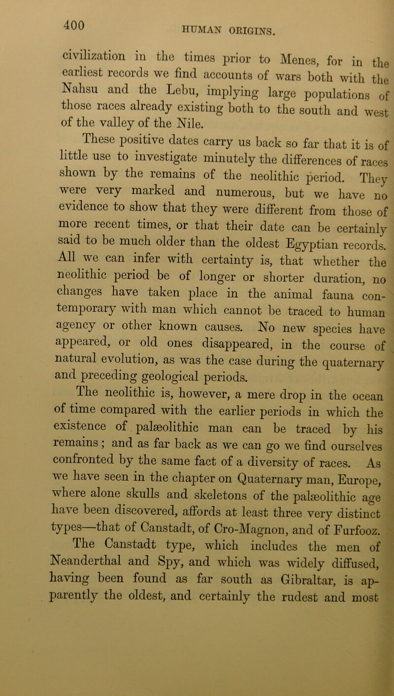 HUMAN ORIGINS. civilization in the times prior to Menes, for in the earliest records we find accounts of wars both with the Nahsu and the Lebu, implying large populations of those races already existing both to the south and west of the valley of the Nile. These positive dates carry us back so far that it is of little use to investigate minutely the differences of races shown by the remains of the neolithic period. They were very marked and numerous, but we have no evidence to show that they were different from those of more recent times, or that their date can be certainly said to be much older than the oldest Egyptian records. All we can infer with certainty is, that whether the neolithic period be of longer or shorter duration, no changes have taken place in the animal fauna con- temporary with man which cannot be traced to human agency or other known causes. No new species have appeared, or old ones disappeared, in the course of natural evolution, as was the case during the quaternary and preceding geological periods. The neolithic is, however, a mere drop in the ocean of time compared with the earlier periods in which the existence of palaeolithic man can be traced by his remains; and as far back as we can go we find ourselves confronted by the same fact of a diversity of races. As we have seen in the chapter on Quaternary man, Europe, where alone skulls and skeletons of the palaeolithic age have been discovered, affords at least three very distinct types that of Canstadt, of Cro-Magnon, and of Furfooz. The Canstadt type, which includes the men of Neanderthal and Spy, and which was widely diffused, having been found as far south as Gibraltar, is ap- parently the oldest, and certainly the rudest and most
