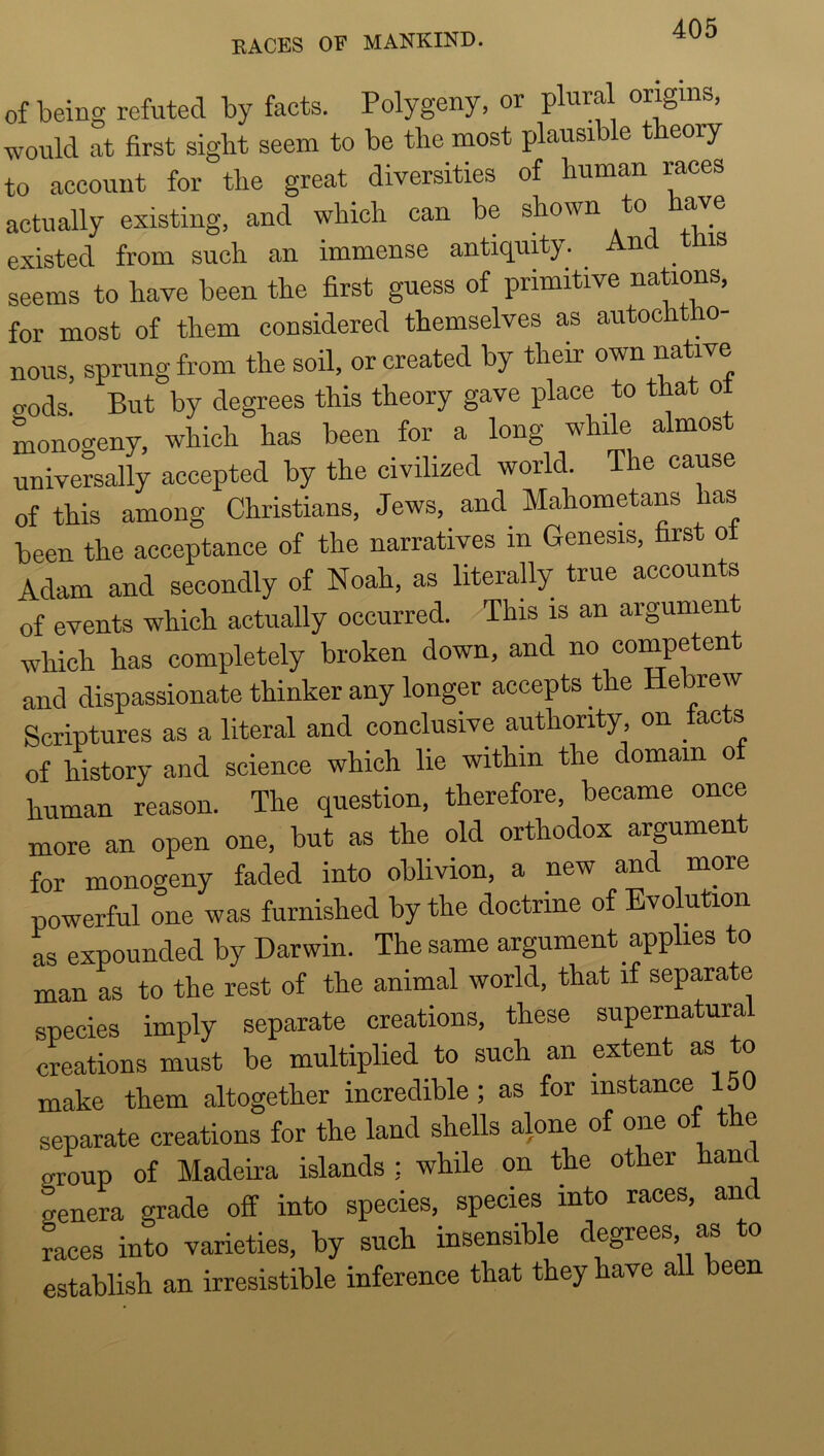 of being refuted by facts. Polygeny, or plural origins, would at first sight seem to be the most plausible theory to account for the great diversities of human races actually existing, and which can be shown to otc existed from such an immense antiquity. And tms seems to have been the first guess of primitive nations, for most of them considered themselves as autochtho- nous, sprung from the soil, or created by their own native <^ods But by degrees this theory gave place to that ol monocreny, which has been for a long while almost universally accepted by the civilized world. The cause of this among Christians, Jews, and_ Mahometans has been the acceptance of the narratives in Genesis, rs o Adam and secondly of Noah, as literally true accounts of events which actually occurred. This is an argumen which has completely broken down, and no competen and dispassionate thinker any longer accepts the Hebrew Scriptures as a literal and conclusive authority on tacts of history and science which lie within the domam of human reason. The question, therefore, became once more an open one, but as the old orthodox argument for monogeny faded into oblivion, a new and more powerful one was furnished by the doctrine of Evolution as expounded by Darwin. The same argument applies to man as to the rest of the animal world, that if separate species imply separate creations, these supernatura creations must be multiplied to such an extent as to make them altogether incredible; as for instance 150 separate creations for the land shells alone of one of the group of Madeha islands : while on the other hand genera grade off into species, species into races, and races into varieties, by such insensible degrees, as o establish an irresistible inference that they have all been