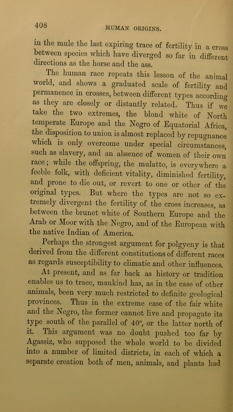 HUMAN ORIGINS. in the mule the last expiring trace of fertility in a cross between species which have diverged so far in different directions as the horse and the ass. The human race repeats this lesson of the animal world, and shows a graduated scale of fertility and permanence in crosses, between different types according as they are closely or distantly related. Thus if we take the two extremes, the blond white of North temperate Europe and the Negro of Equatorial Africa, the disposition to union is almost replaced by repugnance which IS only overcome under special circumstances, such as slavery, and an absence of women of their own race, while the offspring, the mulatto, is everywhere a feeble folk, with deficient vitality, diminished fertility, and prone to die out, or revert to one or other of the original types. But where the types are not so ex- tremely divergent the fertility of the cross increases, as between the brunet white of Southern Europe and the Arab or Moor with the Negro, and of the European with the native Indian of America. Perhaps the strongest argument for polgyeny is that derived from the different constitutions of different races as regards susceptibility to climatic and other influences. At present, and as far back as history or tradition enables us to trace, mankind has, as in the case of other animals, been very much restricted to definite geological provinces. Thus in the extreme case of the fair white and the Negro, the former cannot live and propagate its type south of the parallel of 40°, or the latter north of it. This argument was no doubt pushed too far by Agassiz, who supposed the whole world to be divided into a number of limited districts, in each of which a separate creation both of men, animals, and plants had