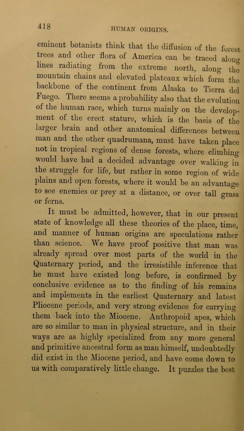 HUMAN OHIGINS. eminent botanists think that the diffusion of the forest trees and other flora of America can be traced along lines radiating from the extreme north, along the mountain chains and elevated plateaux which form the backbone of the continent from Alaska to Tierra del Fuego. There seems a probability also that the evolution of the human race, which turns mainly on the develop- ment of the erect stature, which is the basis of the larger brain and other anatomical differences between man and the other quadrumana, must have taken place not in tropical regions of dense forests, where climbing would have had a decided advantage over walking in the struggle for life, but rather in some region of wide plains and open forests, where it would be an advantage to see enemies or prey at a distance, or over tall grass or ferns. It must be admitted, however, that in our present state of knowledge all these theories of the place, time, and manner of human origins are speculations rather than science. We have proof positive that man was already spread over most parts of the world in the Quaternary period, and the irresistible inference that he must have existed long before, is confirmed by conclusive evidence as to the finding of his remains and implements in the earliest Quaternary and latest Pliocene periods, and very strong evidence for carrying them back into the Miocene. Anthropoid apes, which are so similar to man in physical structure, and in their ways are as highly specialized from any more general and primitive ancestral form as man himself, undoubtedly did exist in the Miocene period, and have come down to us with comparatively little change. It puzzles the best