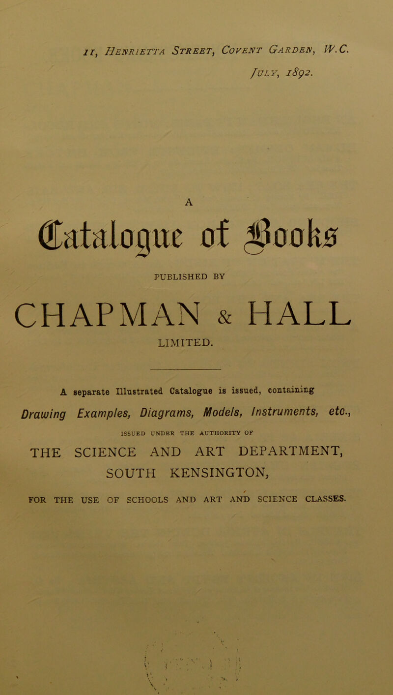 11^ Henrietta Street^ Covent LtARDen, W.C. fULY, i8g2. A Catalogue of ^ooko PUBLISHED BY CHAPMAN & HALL LIMITED. A separate Illustrated Catalogue is issued, containing Drawing Examples, Diagrams, Models, Instruments, etc., ISSUED UNDER THE AUTHORITY OF THE SCIENCE AND ART DEPARTMENT, SOUTH KENSINGTON, FOR THE USE OF SCHOOLS AND ART AND SCIENCE CLASSES.