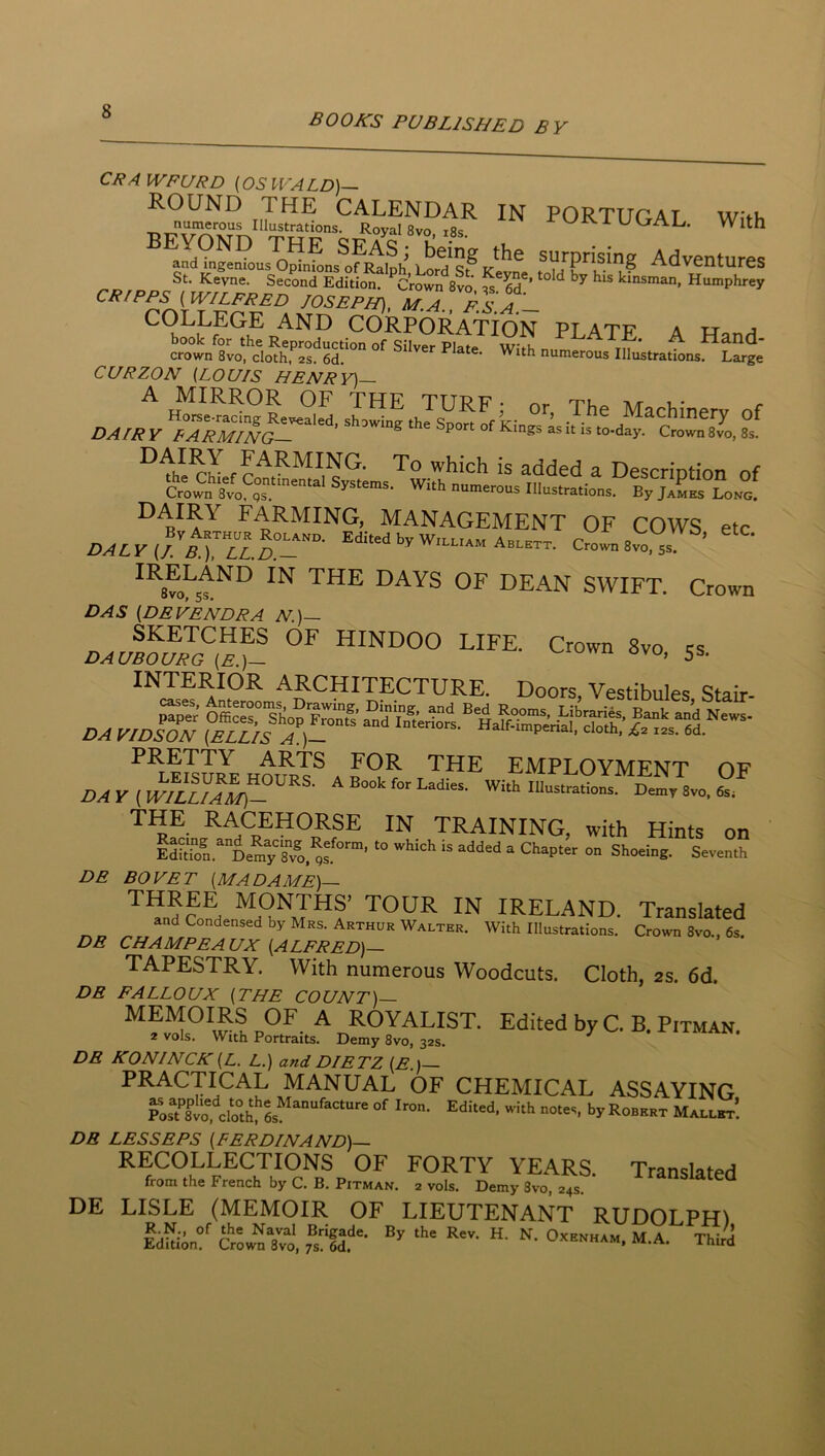 books PUBLISHED BY IN PORTUGAL. With the surprising Adventures ^old by his kinsman, Humphrey CRAWFURD (OSWALD)- ROUND THE CALENDAR numerous Illustrations. Royal 8vo 18? BEYOND THE SEAS; and ingenious Opinions of Ralph, Lord St St. Kevne. Second Edition. Crown 8vo CRIPPS (WILFRED JOSEPH). M.l fsa’~ COLLEGE AND CORPORATION PLATE A TTnnH book for the Reproduction of Silver Plaf#. -t A Hand- crown 8vo, cloth, 2S. 6d. numerous Illustrations. Large CURZON (LOUIS HENRY)— DAIRY FARMING. MANAGEMENT OF COWS etc I^ALyJjtrilTP c1b8vo,T ’ dean swift. Crown DAS (DEVENDRA N.)— SKETCHES OF HINDOO LIFE. Crown 8vo « DAUBOURG (E.)— ovo, 5s. INTERIOR ARCHITECTURE. Doors, Vestibules Stair- KTOE ho^rI® A B employment of DAY(wfluAl^- A Book for Lad.es. Wi.h Ulus,radons. Don.r 8vo, 6s. training, with Hints on Mdol De^y””v®o,^s » Shoeing. Seventh BO YET (MADAME)— ’^^nd?®d ™ IRELAND. Translated and Condensed by Mrs. Arthur Walter. With Illustrations. Crown 8vo., 6s. DE DE DE CHAMPEAUX (ALFRED)— TAPESTRY. With numerous Woodcuts. Cloth, as. 6d. FALLOUX (THE COUNT)— ^ royalist. Edited by C. B. Pitman. 2 vols. With Portraits. Demy 8vo, 32s. DE KONINCK (L. L.) and DIETZ (E.)— PRACTICAL MANUAL OF CHEMICAL ASSAYING Pos?8™fclo°hI’ls“““''“‘”' Kobspt MALLirr! DR LESSEES (FERDINAND)— RECOLLECTIONS OF FORTY YEARS. Translated from the French by C. B. Pitman. 2 vols. Demy 8vo, 24s. DE LISLE (MEMOIR OF LIEUTENANT RUDOLPRl IdWin?' fsii'- “■ M-A- Thir^