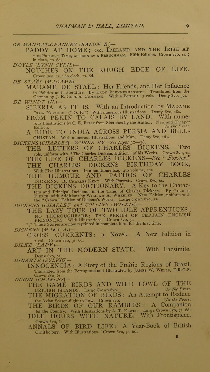 DE MANDAT-GRANCEY (BARON E.)— PADDY AT HOME; or, Ireland and the Irish at THE Present Time, as seen by a Frenchman. Fifth Edition. Crown 8vo, is. , in doth, IS. 6d. DOYLE (LYNN CYRIL)— NOTCHES ON THE ROUGH EDGE OF LIFE. DE Crown 8vo, is. ; in doth, is. 6d. DE ST A EL (MADAME)— MADAME DE STAEL ; Her Friends, and Her Influence in Politics and Literature. By Lady Blennerhassett. Translated from the German by J. E. Gordon Gumming. With a Portrait. 3 vols. Demy 8vo, 36s. WINDT (H.)— SIBERIA AS IT IS. With an Introduction by Madame Olga Novikoff (“ O. K.”) With numerous Illustrations. Demy 8vo, i8s. FROM PEKIN TO CALAIS BY LAND. With nume- rous Illustrations by C. E. Fripp from Sketches by the Author. New and Cheaper Edition. iln the Press. A RIDE TO INDIA ACROSS PERSIA AND BELU- CHISTAN. With numerous Illustrations and Map. Demy 8vo, i6s. DICKENS (CHARLES), WORKS B Y—See pages 31—38. THE LETTERS OF CHARLES DICKENS. Two vols. uniform with “ The Charles Dickens Edition ” of his Works. Crown 8vo, 7s. THE LIFE OF CHARLES DICKENS—See Pbrsler.” THE CHARLES DICKENS BIRTHDAY BOOK. With Five Illustrations. In a handsome fcap. 4to volume, 12s. THE HUMOUR AND PATHOS OF CHARLES DICKEI^IS. By Charles Kent. With Portrait. Crown 8vo, 6s. THE DICKENS DICTIONARY. A Key to the Charac- ters and Principal Incidents in the Tales of Charles Dickens. By_ Gilbert Pierce, with Additions by William A. Wheeler. New Edition, uniform with the “Crown” Edition of Dickens’s Works. Large crown 8vo, 5s. DICKENS (CHARLES) and COLLINS (WILKIE)— THE LAZY TOUR OF TWO IDLE APPRENTICES; NO THOROUGHFARE; THE PERILS OF CERTAIN ENGLISH PRISONERS. With Illustrations. Crown 8vo, 5s. These Stories are now reprinted in complete form for the first time. DICKENS (MARY A.)— CROSS CURRENTS: a Novel. A New Edition in I vol. Crown 8vo, 3s. 6d. DILKE (LADY)— . ART IN THE MODERN STATE. With Facsimile. Demy 8vo, 9s. DIN ARTE (SYLVIO)— . . _ . , ^ INNOCENCIA : A Story of the Prairie Regions of Brazil. Translated from the Portuguese and Illustrated by James W. Wells, F.R.G.S. Crown 8vo, 6s. DIXON (CHARLES)— THE GAME BIRDS AND WILD FOWL OF IHE BRITISH ISLANDS. Large Crown 8vo. Un the Press. THE MIGRATION OF BIRDS : An Attempt to Reduce the Avian Season-flight to Law. Crown 8vo. Press. THE BIRDS OF OUR RAMBLES : A Companion for the Country. With Illustrations by A. T. Elwes. Large Crown 8vo, 7s. 6d. IDLE HOURS WITH NATURE. With Frontispiece. Crown 8vo, 6s. , ANNALS OF BIRD LIFE: A Year-Book of British Ornithology. With Illustrations. Crown 8vo, 7s. 6d. B