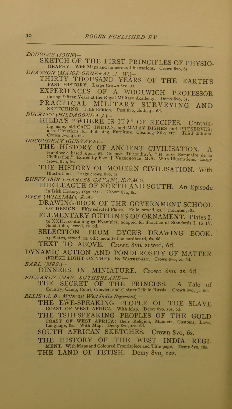 DOUGLAS {JOHN)— SKETCH OF THE FIRST PRINCIPLES OF PHYSIO- GRAPHY. With Maps and numerous Illustrations. Crown 8vo, 6s. DRAYSON {MAJOR-GENERAL A. IV.)— THIRTY THOUSAND YEARS OF THE EARTH’S PAST HISTORY. Larg. Crown 8vo, 5s. ^ EXPERIENCES OF A WOOLWICH PROFESSOR during Fifteen Years at the Royal Military Academy. Demy 8vo, 8s. PRACTICAL MILITARY SURVEYING AND SKETCHING. Fifth Edition. Post 8vo, cloth, 4s. 6d. DUCK/TT {HILDAGONDA /.)— HILDA’S “ WHERE IS IT?” OF RECIPES. Contain- ing nmny old CAPE, INDIAN, and M.^LAY DISHES and PRESERVES' Crow?8^vo^!^s*6d^^ Polishing Furniture, Cleaning Silk, etc. Third Edition’ DU CO UDRA Y {GUSTAVE)— THE HISTORY OF ANCIENT CIVILISATION. A Handbook based upon M. Gustave Ducoudray’s “Histoire Sommaire de la Civilisation Edited by Rev. J. Verschoyle, M.A. With Illustrations. Large crown 8vo, 6s. THE HISTORY OF MODERN CIVILISATION. With Illustrations. Large crown 8vo, gs. DUFFY {SIR CHARLES GA VAN), K. C.M.G.— THE LEAGUE OF NORTH AND SOUTH. An Episode in Irish History, 1850-1854. Crown 8vo, 8s. DYCE {WILLIAM), R.A.— DRAWING-BOOK OF THE GOVERNMENT SCHOOL OF DESIGN. Fifty selected Plates. Folio, sewed, 5s.; mounted, i8s. ELEMENTARY OUTLINES OF ORNAMENT. Plates I. to XXII., containing 97 Examples, adapted for Practice of Standards I. to IV Small folio, sewed, 2s 6d. SELECTION FROM DYCE’S DRAWING BOOK. 15 Plates, sewed, is. 6d.; mounted on cardboard, 6s. 6d. TEXT TO ABOVE. Crown 8vo, sewed, 6d. DYNAMIC ACTION AND PONDEROSITY OF MATTER (FRESH LIGHT ON THE). By Waterdale. Crown 8vo, 2s. 6d. EARL {MRS.)— DINNERS IN MINIATURE. Crown 8vo, 2s. 6d. EDWARDS {MRS. SUTHERLAND)— THE SECRET OF THE PRINCESS. A Tale of Country, Camp, Court, Convict, and Cloister Life in Russia. Crown 8vo, 3s. 6d. ELLIS {A. B., Major 1st West India Regiment)— THE EWE-SPEAKING PEOPLE OF THE SLAVE COAST OF WEST AFRICA. With Map. Demy 8vo, los. 6d. THE TSHI-SPEAKING PEOPLES OF THE GOLD COAST OF WEST AFRICA: their Religion, Manners, Customs, Laws Language, &c. With Map. Demy 8vo, los. 6d. ’ SOUTH AFRICAN SKETCHES. Crown 8vo, 6s. THE HISTORY OF THE WEST INDIA REGI- MENT. With Maps and Coloured Frontispiece and Title-page. Demy 8vo, i8s THE LAND OF FETISH. Demy 8vo, 12s.