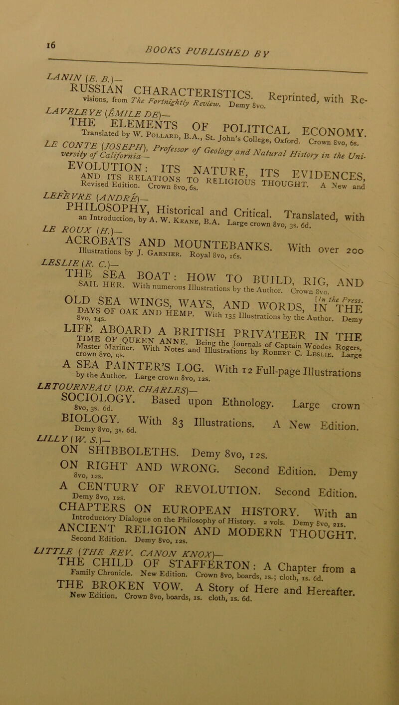 BOOKS PUBLISHED BY LANIN (E. B.)~ visions, torn Reprinted, with Re- la VELE ye {EMILE DE)-~ B?^s. /h^yPCAL ECONOMY. L£ CONTP St. John S College, Oxrord. Crown 6vo, 6s, versity of California— Geology and Natural History in the Uni- ^'and^tc°^:;atioIs to lIuGiom Vn® EVIDENCES, Revised Edition, Crown 8vo, 6^ THOUGHT. A New and LEFEVKE {ANDRE) Translated, with LB ROUX (H.)- ’ 3s.6d. ACROBATS AND M0UNTFBANR'<=: w<-i, lilustrations by J. GnHN.Hn Roy^ Svfi LESLIE (R. C.)— THE SEA BOAT: HOW TO BUTT D ptc' SAIL HER. With numerous Illustrations by the Author. CroSt^^o’  THE 8vo, 14s. tiSLMF. With 135 Illustrations by the Author. Demy u??N ANNE^^J?® * privateer in the “o“r8vo,t- ^ ®y®htAut^o™™^L^82^^;s '^Full-pageIllustrations LBTOURNEAU (DR. CHARLES)— Ethnology. Large crown ®^22?8?o^3s.6d.^‘‘*’ Illustrations. A New Edition. LILLY (W. S.)— ON SHIBBOLETHS. Demy 8vo, 12s. WRONG. Second Edition. Demy revolution. Second Edition. CHAPTERS ON EUROPEAN HISTORY. With an ANCIENT RELIGION AND MODERN THOUGHT Second Edition. Demy 8vo, 12s. t-/ vjxa x . LITTLE (THE REV. CANON KNOX)— THE CHILD OF STAFFERTON: A Chanter fmm ^ Family Chronicle, New Edition, Crown 8vo, boards, is.; cloth, is, 6d. BROKEN VOW. A Story of Here and Hereafter New Edition. Crown 8vo, boards, is. cloth, is. 6d. -Mereatter.