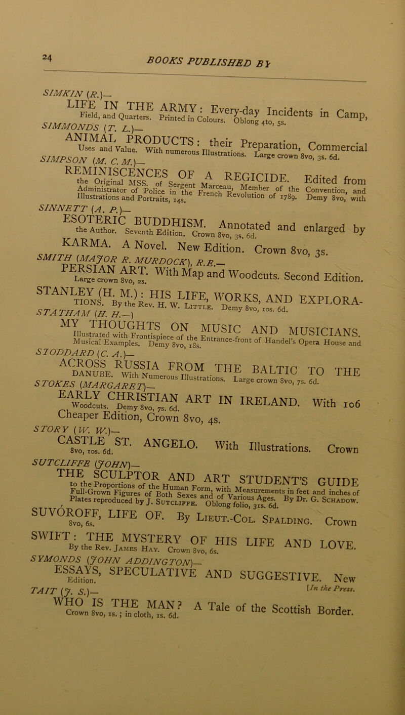 SIMKIN {R.)— REMINISCENCES OF A REGICTDF ■P/^'f a c the Original MSS nf «;Av,r» ^ JJll,. Edited frOIIl Administrator of Police in th? FreS^Rev^f^'^^^*' Convention, and Illustrations and Portraits, 14s Revolution of 1789. Demy 8vo, with SINNETT {A. P.)— KARMA. A Novel. New Edition. Crown 8vo, 3s. SMITH {MAJOR R. MURDOCK), RE — Map and Woodcuts. Second Edition. *S 7ODDARD (C. A.)~ the BALTIC TO THE IRELAND. With to6 Cheaper Edition, Crown 8vo, 4s. STORY (w. w.)— ^^foy^s^ed.^'^’ With Illustrations. Crown SUTCLIFFE (JOHN)— THE SCULPTOR AND ART STUDENT’c* riTinp , '-r J- sircSlrt %oSS; L’eut.-Col. Spalding. Crown SWIFT : THE MYSTERY OF HIS LIFE AND T ovw By the Rev. James Hay. Crown 8vo, 6s. ^ LOVE. SYMONDS (JOHN ADDINGTON)— ^^Edty„®’ ®TECULATIVE and suggestive. New TAIT (J. s.)— Un the Press. ''^?row„ s™, M.'‘ ^ ‘be Scottish Border.