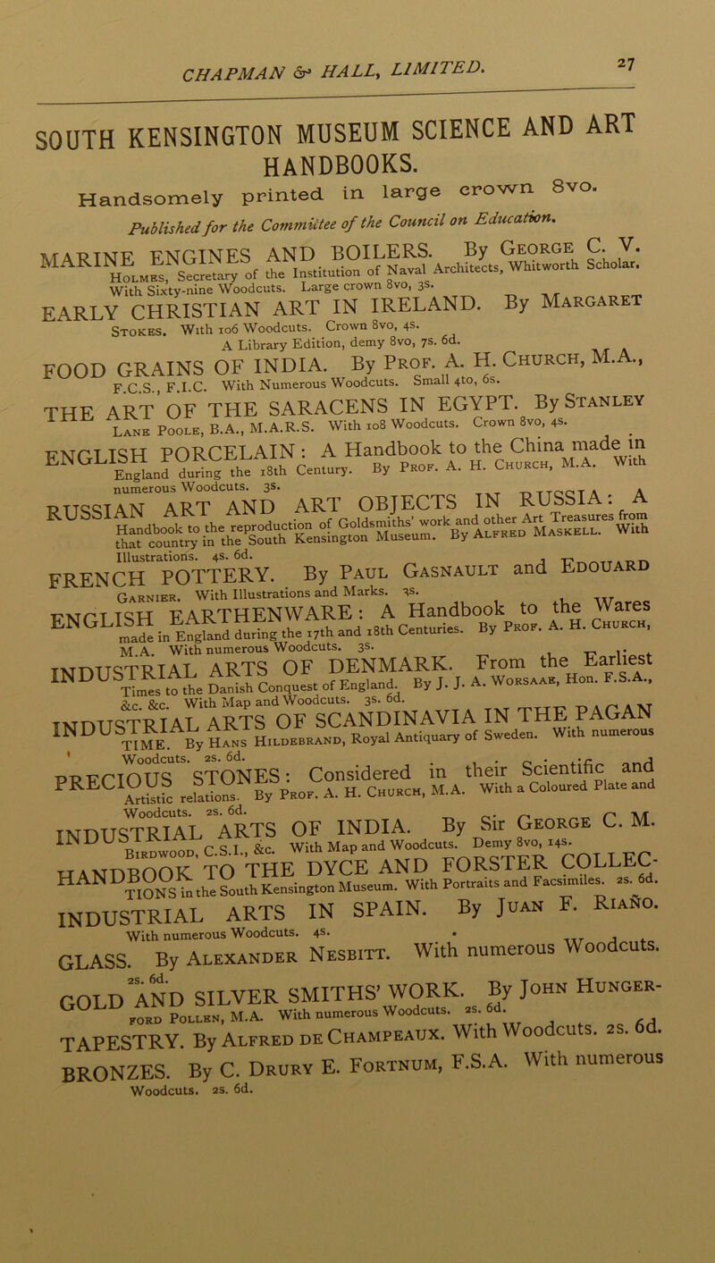 SOUTH KENSINGTON MUSEUM SCIENCE AND ART HANDBOOKS. Handsomely printed in large crown 8vo. Published for the Committee of the Council on Education. MATJTNF FNGINES AND BOILERS. By George C. V. MARINE ^ENGl^tary institution of Naval Architects, Whitworth Scholar. With Sixty-nine Woodcuts. Large crown 8vo, 3s. EARLY CHRISTIAN ART IN IRELAND. By Margaret Stokes. With 106 Woodcuts, Crown 8vo, 4s. A Library Edition, demy 8vo, 7s. 6d. FOOD GRAINS OF INDIA. By Prof. A. H. Church, M. ., F C S F I.C. With Numerous Woodcuts. Small 4to, os. THE art’ of the SARACENS IN EGYPT. By Stanley Lane Poole, B.A., M.A.R.S. With .08 Woodcuts. Crown 8vo, 4s. numerous Woodcuts. 3s. -r.TTOC'TA A PTTSSTAN ART AND ART OBJECTS IN RUSSIA: A Illustrations. 4s. 6d. tt* FRENCH POTTERY. By Paul Gasnault and Edouard Garnier. With Illustrations and Marks. 3s. „ , ^ Woy-oc i?xTr-T TQLT F A B THEN WARE : A Handbook to the Wares in EtwSrtg r.th and tSth ConturUs. By Peoe. A. H. Choech. INDUSTRIAL ARTS “DENMARK. From the Earliest INDUSTRIAL ^ ^ ^ ^ Hon. F.S.A.. &LC &c With Map and Woodcuts. 3s. Od. a xt iNrmiSTRIAL ARTS OF SCANDINAVIA IN THE PAGAN INDUSTMAL AK^ H.LOEBEAND, Royal Antiquao. of Sweden. Wrth nunterous * Woodcuts. 2S. 6d. ^ nnA ppirnnUS STONES: Considered m their Scientific and Stidk retons By Peoe. A. H. Chueck, M. A. With a Coloured Plate and INDUsTri1l“aRTS of INDIA. By Sir George C. M. BTE^wot C.S.L, Stc. With Map and Wo^cn.. De-y 8.0 .4^ TTAvmHnOK TO THE DYCE AND FORSTER COLLEC- handbook O^^^ Kensington Museum. With Porhaits and Facsimtle^ as. W. INDUSTRIAL ARTS IN SPAIN. By Juan F. Riano. GLASS. By Alexander Nesbitt. With numerous Woodcuts. COLD and SILVER SMITHS’ WORK. By John Hunger- ford Pollen, M.A. With numerous Woodcuts. 2s. ' TAPESTRY By Alfred de Champeaux. With Woo cu s. 2 . bronzes. *By C. Drury E. Fortnum, F.S.A. With numerous Woodcuts. 2S. 6d.