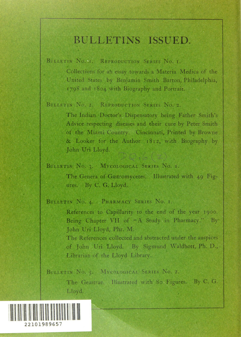 BULLETINS ISSUED. Bulletin No. i. Reproduction Series No. i. Collections for ah essay towards a Materia Medica of the United States by Benjamin Smith Barton, Philadelphia, 1798 and 1804 with Biography and Portrait. Bulletin No. 2. Reproduction Series No. 2. The Indian Doctor’s Dispensatory being Father Smith’s Advice respecting diseases and their cure by Peter Smith of the Miami Country. Cincinnati, Printed by Browne & Looker for the Author 1812, 'with Biography by John Uri Lloyd. ' Bulletin No. 3. Mycological Series No. i. The Genera of Gastromycetes. Illustrated with 49 Fig- ures. By C. G. Lloyd. Bulletin No. 4. Pharmacy Series No. i. References to Capillarity to the end of the year 1900. Being Chapter VII of “A Study in Pharmacy.” By John Uri Lloyd, Phr. M. The References collected and abstracted under the auspices of fohn Uri Lloyd. By Sigmund Waldbott, Ph. D., Librarian of the Lloyd Library. Bulletin No. 5. Mycological Series No. 2. The Geastrae. Illustrated with 80 Figures. By C. G. Lloyd. ... 3