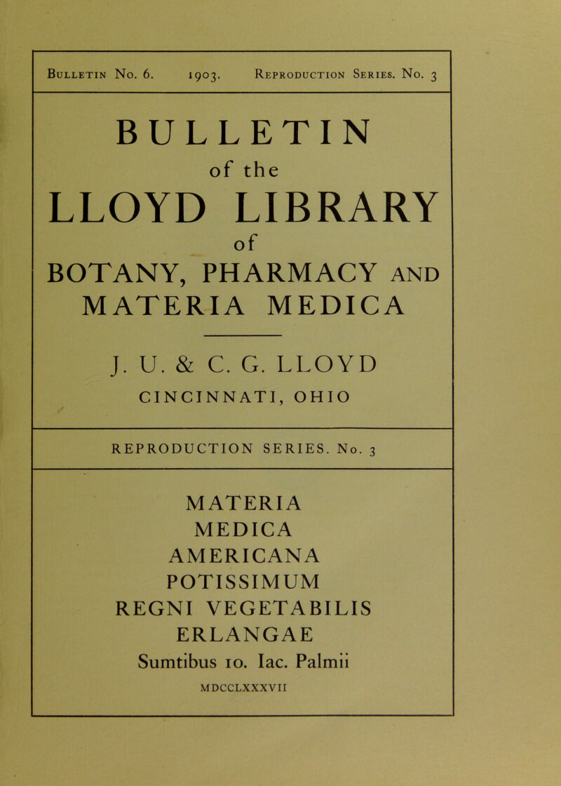 Bulletin No. 6. 1903. Reproduction Series. No. 3 BULLETIN of the LLOYD LIBRARY of BOTANY, PHARMACY and MATERIA MEDICA J. U. & C. G. LLOYD CINCINNATI, OHIO REPRODUCTION SERIES. No. 3 MATERIA MEDICA AMERICANA POTISSIMUM REGNI VEGETABILIS ERLANGAE Sumtibus 10. Iac. Palmii MDCCLXXXVII