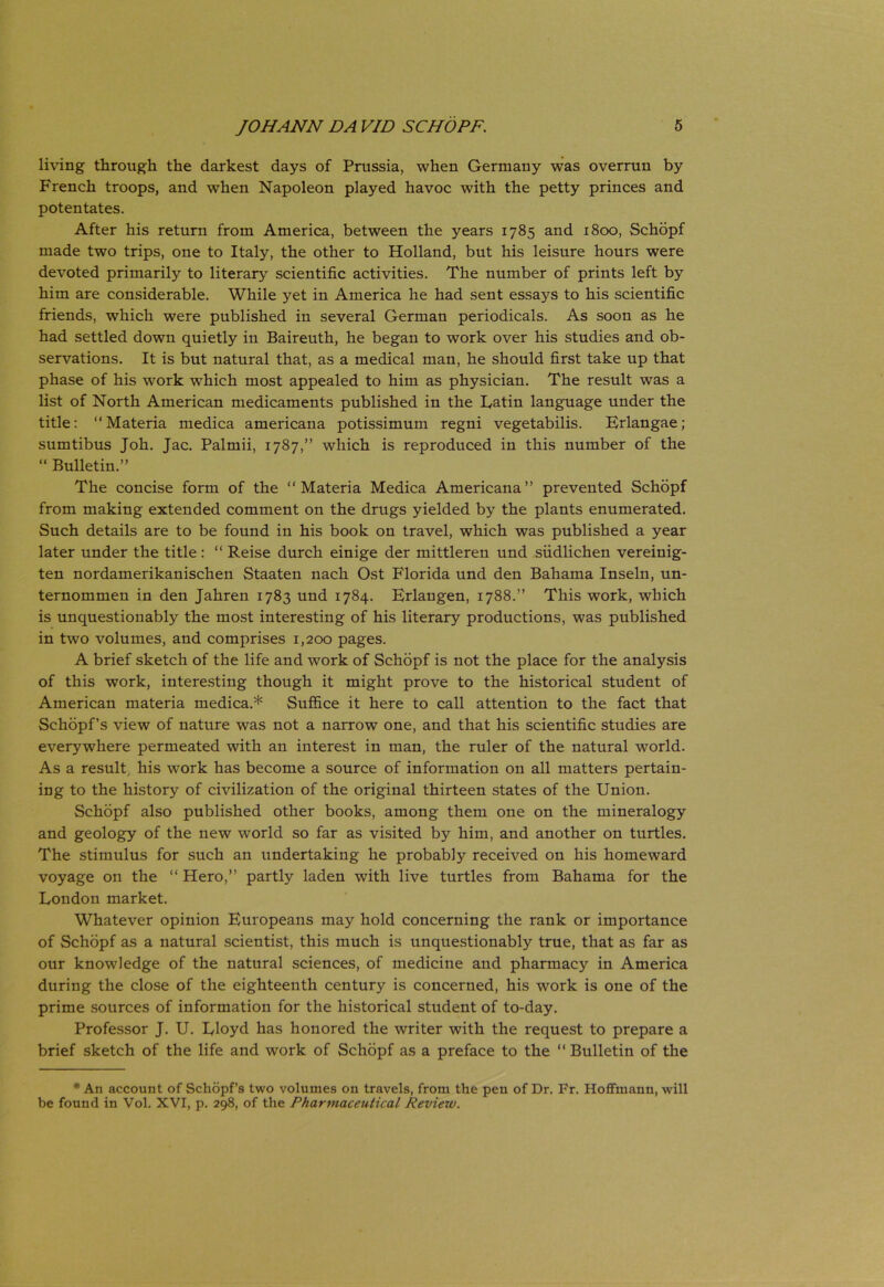 living through the darkest days of Prussia, when Germany was overrun by French troops, and when Napoleon played havoc with the petty princes and potentates. After his return from America, between the years 1785 and 1800, Schopf made two trips, one to Italy, the other to Holland, but his leisure hours were devoted primarily to literary scientific activities. The number of prints left by him are considerable. While yet in America he had sent essays to his scientific friends, which were published in several German periodicals. As soon as he had settled down quietly in Baireuth, he began to work over his studies and ob- servations. It is but natural that, as a medical man, he should first take up that phase of his work which most appealed to him as physician. The resuit was a list of North American medicaments published in the Eatin language under the title: “Materia medica americana potissimum regni vegetabilis. Erlangae; sumtibus Joh. Jac. Palmii, 1787,” which is reproduced in this number of the “ Bulletin.” The concise form of the “Materia Medica Americana” prevented Schopf from making extended comment on the drugs yielded by the plants enumerated. Such details are to be found in his book on travel, which was published a year later under the title : “ Reise durch einige der mittleren und siidlichen vereinig- ten nordamerikanischen Staaten nach Ost Florida und den Bahama Inseln, un- ternommen in den Jahren 1783 und 1784. Erlangen, 1788.” This work, which is unquestionably the most interesting of his literary productions, was published in two volumes, and comprises 1,200 pages. A brief sketch of the life and work of Schopf is not the place for the analysis of this work, interesting though it might prove to the historical student of American materia medica.* Suffice it here to call attention to the fact that Schopf’s view of nature was not a narrow one, and that his scientific studies are everywhere permeated with an interest in man, the ruler of the natural world. As a resuit, his work has become a source of information on all matters pertain- ing to the history of civilization of the original thirteen States of the Union. Schopf also published other books, among them one on the mineralogy and geology of the new world so far as visited by him, and another on turtles. The stimulus for such an undertaking he probably received on his homeward voyage on the “ Hero,” partly laden with live turtles from Bahama for the London market. Whatever opinion Europeans may hold concerning the rank or importance of Schopf as a natural scientist, this much is unquestionably true, that as far as our knowledge of the natural Sciences, of medicine and pharmacy in America during the close of the eighteenth century is concerned, his work is one of the prime sources of information for the historical student of to-day. Professor J. U. Eloyd has honored the writer with the request to prepare a brief sketch of the life and work of Schopf as a preface to the “ Bulletin of the * An account of Schopfs two volumes 011 travels, from the pen of Dr. Fr. Hoffmaun, will be found in Vol. XVI, p. 298, of the Pharmaceutical Reviezv.